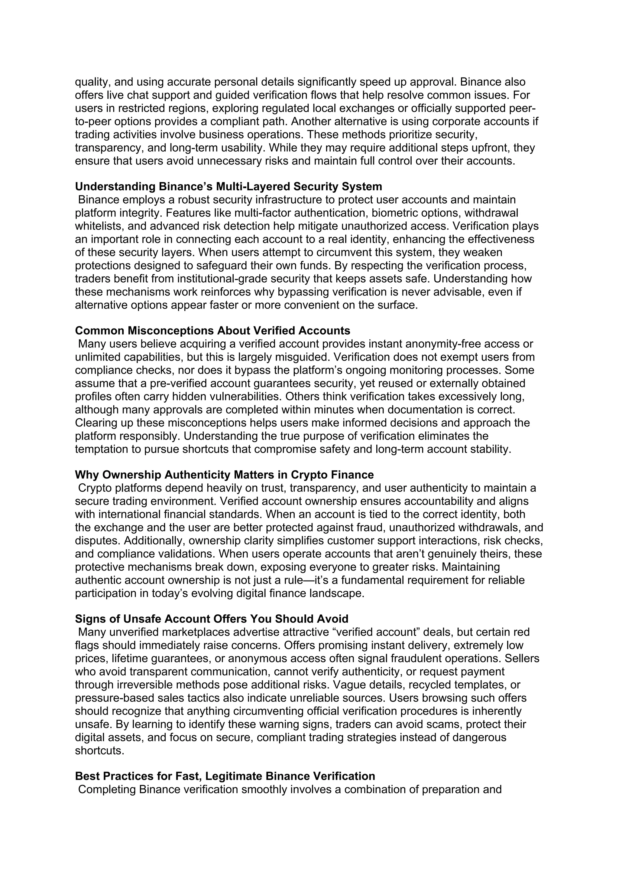 quality, and using accurate personal details significantly speed up approval. Binance also
offers live chat support and guided verification flows that help resolve common issues. For
users in restricted regions, exploring regulated local exchanges or officially supported peer-
to-peer options provides a compliant path. Another alternative is using corporate accounts if
trading activities involve business operations. These methods prioritize security,
transparency, and long-term usability. While they may require additional steps upfront, they
ensure that users avoid unnecessary risks and maintain full control over their accounts.
Understanding Binance’s Multi-Layered Security System
Binance employs a robust security infrastructure to protect user accounts and maintain
platform integrity. Features like multi-factor authentication, biometric options, withdrawal
whitelists, and advanced risk detection help mitigate unauthorized access. Verification plays
an important role in connecting each account to a real identity, enhancing the effectiveness
of these security layers. When users attempt to circumvent this system, they weaken
protections designed to safeguard their own funds. By respecting the verification process,
traders benefit from institutional-grade security that keeps assets safe. Understanding how
these mechanisms work reinforces why bypassing verification is never advisable, even if
alternative options appear faster or more convenient on the surface.
Common Misconceptions About Verified Accounts
Many users believe acquiring a verified account provides instant anonymity-free access or
unlimited capabilities, but this is largely misguided. Verification does not exempt users from
compliance checks, nor does it bypass the platform’s ongoing monitoring processes. Some
assume that a pre-verified account guarantees security, yet reused or externally obtained
profiles often carry hidden vulnerabilities. Others think verification takes excessively long,
although many approvals are completed within minutes when documentation is correct.
Clearing up these misconceptions helps users make informed decisions and approach the
platform responsibly. Understanding the true purpose of verification eliminates the
temptation to pursue shortcuts that compromise safety and long-term account stability.
Why Ownership Authenticity Matters in Crypto Finance
Crypto platforms depend heavily on trust, transparency, and user authenticity to maintain a
secure trading environment. Verified account ownership ensures accountability and aligns
with international financial standards. When an account is tied to the correct identity, both
the exchange and the user are better protected against fraud, unauthorized withdrawals, and
disputes. Additionally, ownership clarity simplifies customer support interactions, risk checks,
and compliance validations. When users operate accounts that aren’t genuinely theirs, these
protective mechanisms break down, exposing everyone to greater risks. Maintaining
authentic account ownership is not just a rule—it’s a fundamental requirement for reliable
participation in today’s evolving digital finance landscape.
Signs of Unsafe Account Offers You Should Avoid
Many unverified marketplaces advertise attractive “verified account” deals, but certain red
flags should immediately raise concerns. Offers promising instant delivery, extremely low
prices, lifetime guarantees, or anonymous access often signal fraudulent operations. Sellers
who avoid transparent communication, cannot verify authenticity, or request payment
through irreversible methods pose additional risks. Vague details, recycled templates, or
pressure-based sales tactics also indicate unreliable sources. Users browsing such offers
should recognize that anything circumventing official verification procedures is inherently
unsafe. By learning to identify these warning signs, traders can avoid scams, protect their
digital assets, and focus on secure, compliant trading strategies instead of dangerous
shortcuts.
Best Practices for Fast, Legitimate Binance Verification
Completing Binance verification smoothly involves a combination of preparation and
 