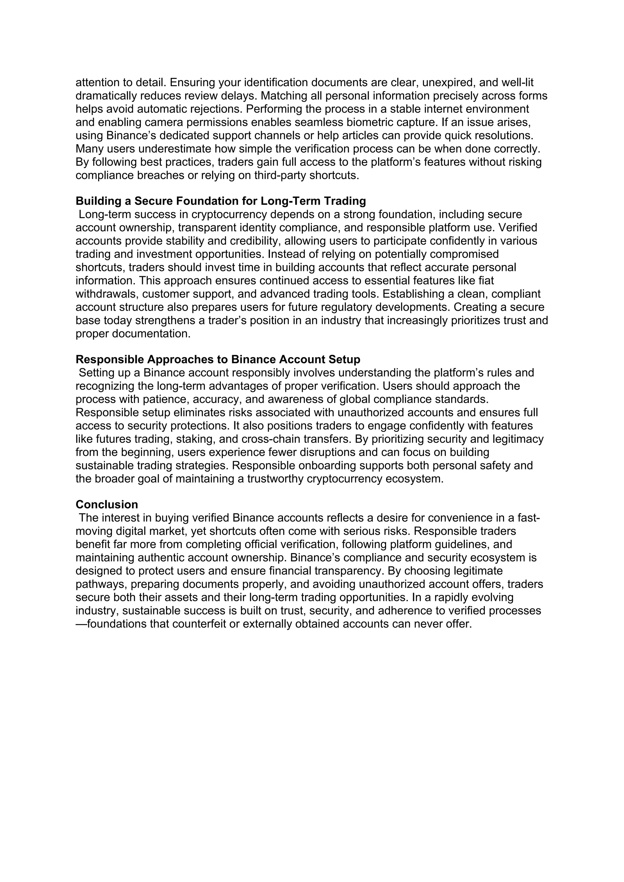 attention to detail. Ensuring your identification documents are clear, unexpired, and well-lit
dramatically reduces review delays. Matching all personal information precisely across forms
helps avoid automatic rejections. Performing the process in a stable internet environment
and enabling camera permissions enables seamless biometric capture. If an issue arises,
using Binance’s dedicated support channels or help articles can provide quick resolutions.
Many users underestimate how simple the verification process can be when done correctly.
By following best practices, traders gain full access to the platform’s features without risking
compliance breaches or relying on third-party shortcuts.
Building a Secure Foundation for Long-Term Trading
Long-term success in cryptocurrency depends on a strong foundation, including secure
account ownership, transparent identity compliance, and responsible platform use. Verified
accounts provide stability and credibility, allowing users to participate confidently in various
trading and investment opportunities. Instead of relying on potentially compromised
shortcuts, traders should invest time in building accounts that reflect accurate personal
information. This approach ensures continued access to essential features like fiat
withdrawals, customer support, and advanced trading tools. Establishing a clean, compliant
account structure also prepares users for future regulatory developments. Creating a secure
base today strengthens a trader’s position in an industry that increasingly prioritizes trust and
proper documentation.
Responsible Approaches to Binance Account Setup
Setting up a Binance account responsibly involves understanding the platform’s rules and
recognizing the long-term advantages of proper verification. Users should approach the
process with patience, accuracy, and awareness of global compliance standards.
Responsible setup eliminates risks associated with unauthorized accounts and ensures full
access to security protections. It also positions traders to engage confidently with features
like futures trading, staking, and cross-chain transfers. By prioritizing security and legitimacy
from the beginning, users experience fewer disruptions and can focus on building
sustainable trading strategies. Responsible onboarding supports both personal safety and
the broader goal of maintaining a trustworthy cryptocurrency ecosystem.
Conclusion
The interest in buying verified Binance accounts reflects a desire for convenience in a fast-
moving digital market, yet shortcuts often come with serious risks. Responsible traders
benefit far more from completing official verification, following platform guidelines, and
maintaining authentic account ownership. Binance’s compliance and security ecosystem is
designed to protect users and ensure financial transparency. By choosing legitimate
pathways, preparing documents properly, and avoiding unauthorized account offers, traders
secure both their assets and their long-term trading opportunities. In a rapidly evolving
industry, sustainable success is built on trust, security, and adherence to verified processes
—foundations that counterfeit or externally obtained accounts can never offer.
 