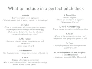 1. Problem
- Every innovation needs a problem
- What’s the exact lack in society, industry or technology?
2. Solution
- Show in simple words, pictures or graphics how you
solve the problem or make your customer happy
- What are you doing better then the others or
compared to what already exists?
3. The Market
- Focus on relevant market (geography, age etc)
- Be realistic!
- Market value in $ or €
4. Business Model
- How do you generate revenue: commission, ad-based etc.
5. USP
- Biggest advantage vs competition
- Why is your business unique? for example: technology,
brand, market leader, UX etc..
6. Competition
- Matrix diagram
- Where are you now vs in 5 years?
- Why are you different?
7. Go-to-Market Strategy
- Chanel, conversion rates, cost of acquisition
8. Vision
- Where is the company in the long run?
- Expansion plan (geography, products etc)
9. Team
- Highlight previous relevant experiences
- Quality of team!
10. Financing needs and how you going
to spend the money
- Milestones for next 6-12 (or 18 months)
What to include in a perfect pitch deck
 