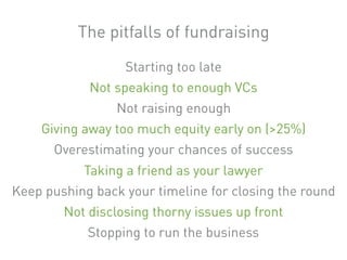 Starting too late
Not speaking to enough VCs
Not raising enough
Giving away too much equity early on (>25%)
Overestimating your chances of success
Taking a friend as your lawyer
Keep pushing back your timeline for closing the round
Not disclosing thorny issues up front
Stopping to run the business
The pitfalls of fundraising
 