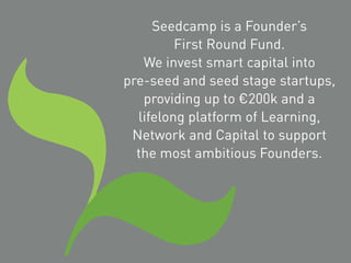 Seedcamp is a Founder’s
First Round Fund.
We invest smart capital into
pre-seed and seed stage startups,
providing up to €200k and a
lifelong platform of Learning,
Network and Capital to support
the most ambitious Founders.
 