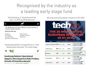 #3 most active European investors in H1 2015
Seedcamp platform recognised as a “mini
Andreessen Horowitz” for early stage
Shortlisted as a “Seed Fund of the
Year” in 2015 by GP Bullhound
Recognised by the industry as
a leading early stage fund
 