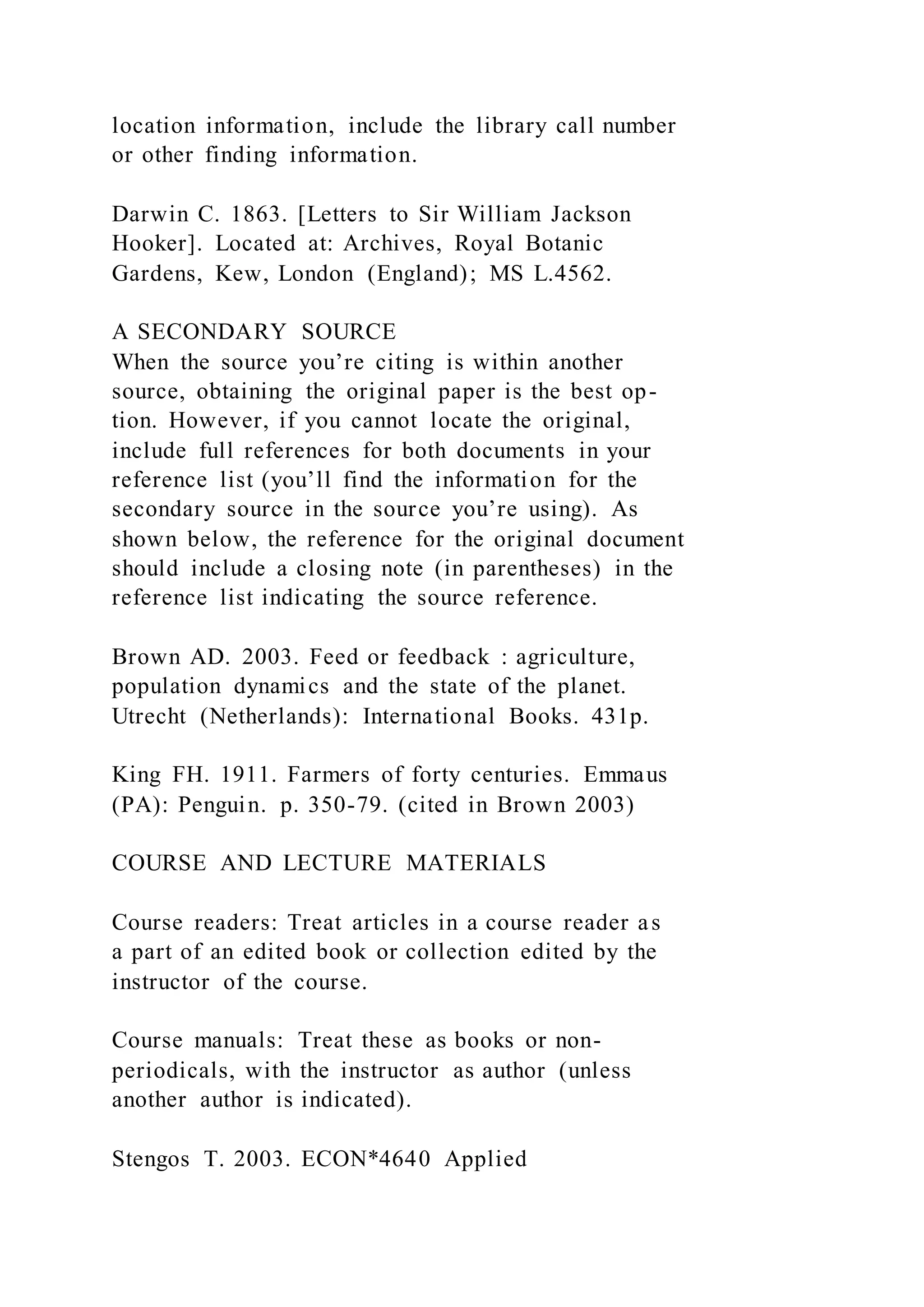 location information, include the library call number
or other finding information.
Darwin C. 1863. [Letters to Sir William Jackson
Hooker]. Located at: Archives, Royal Botanic
Gardens, Kew, London (England); MS L.4562.
A SECONDARY SOURCE
When the source you’re citing is within another
source, obtaining the original paper is the best op-
tion. However, if you cannot locate the original,
include full references for both documents in your
reference list (you’ll find the information for the
secondary source in the source you’re using). As
shown below, the reference for the original document
should include a closing note (in parentheses) in the
reference list indicating the source reference.
Brown AD. 2003. Feed or feedback : agriculture,
population dynamics and the state of the planet.
Utrecht (Netherlands): International Books. 431p.
King FH. 1911. Farmers of forty centuries. Emmaus
(PA): Penguin. p. 350-79. (cited in Brown 2003)
COURSE AND LECTURE MATERIALS
Course readers: Treat articles in a course reader as
a part of an edited book or collection edited by the
instructor of the course.
Course manuals: Treat these as books or non-
periodicals, with the instructor as author (unless
another author is indicated).
Stengos T. 2003. ECON*4640 Applied
 