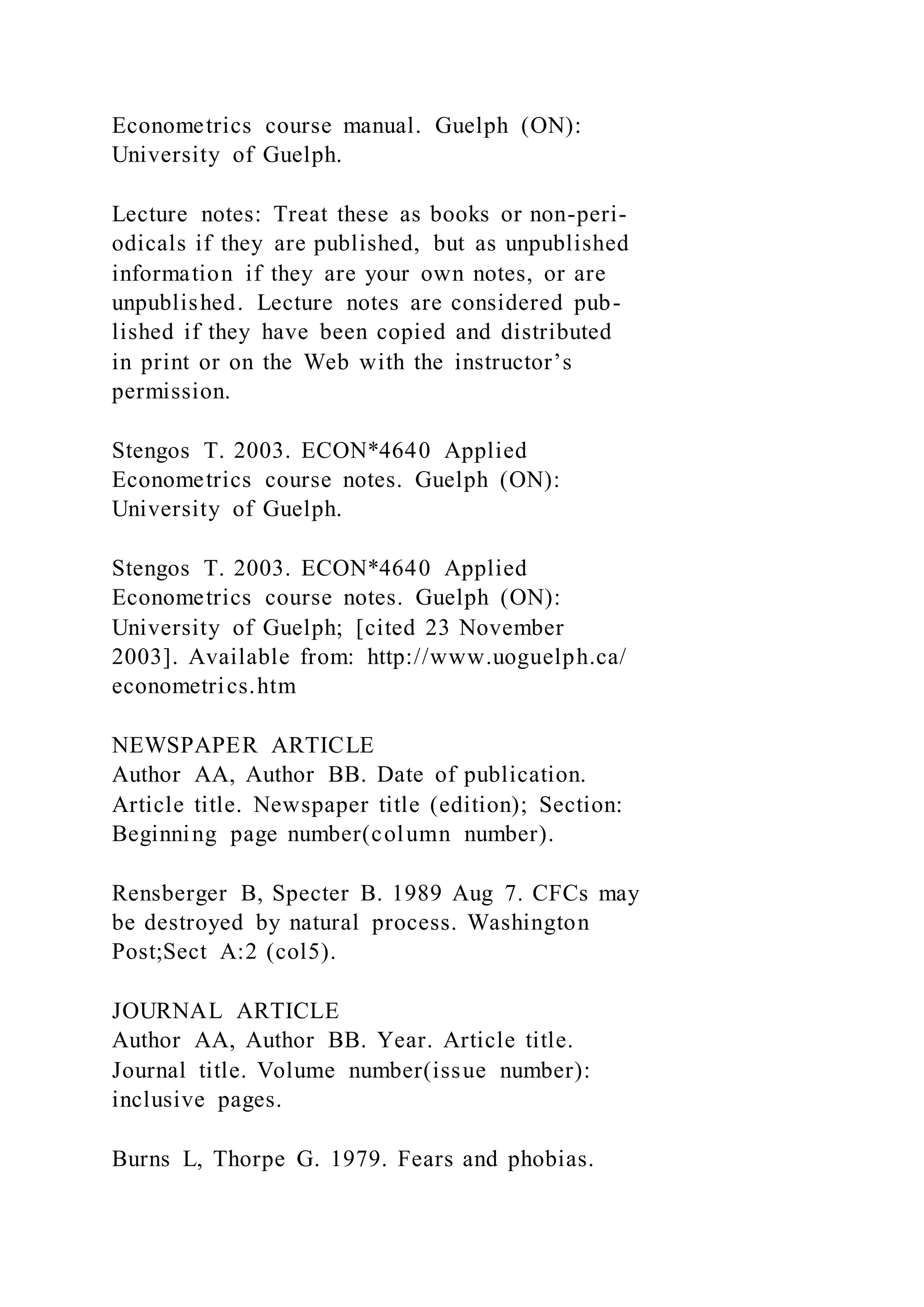 Econometrics course manual. Guelph (ON):
University of Guelph.
Lecture notes: Treat these as books or non-peri-
odicals if they are published, but as unpublished
information if they are your own notes, or are
unpublished. Lecture notes are considered pub-
lished if they have been copied and distributed
in print or on the Web with the instructor’s
permission.
Stengos T. 2003. ECON*4640 Applied
Econometrics course notes. Guelph (ON):
University of Guelph.
Stengos T. 2003. ECON*4640 Applied
Econometrics course notes. Guelph (ON):
University of Guelph; [cited 23 November
2003]. Available from: http://www.uoguelph.ca/
econometrics.htm
NEWSPAPER ARTICLE
Author AA, Author BB. Date of publication.
Article title. Newspaper title (edition); Section:
Beginning page number(column number).
Rensberger B, Specter B. 1989 Aug 7. CFCs may
be destroyed by natural process. Washington
Post;Sect A:2 (col5).
JOURNAL ARTICLE
Author AA, Author BB. Year. Article title.
Journal title. Volume number(issue number):
inclusive pages.
Burns L, Thorpe G. 1979. Fears and phobias.
 