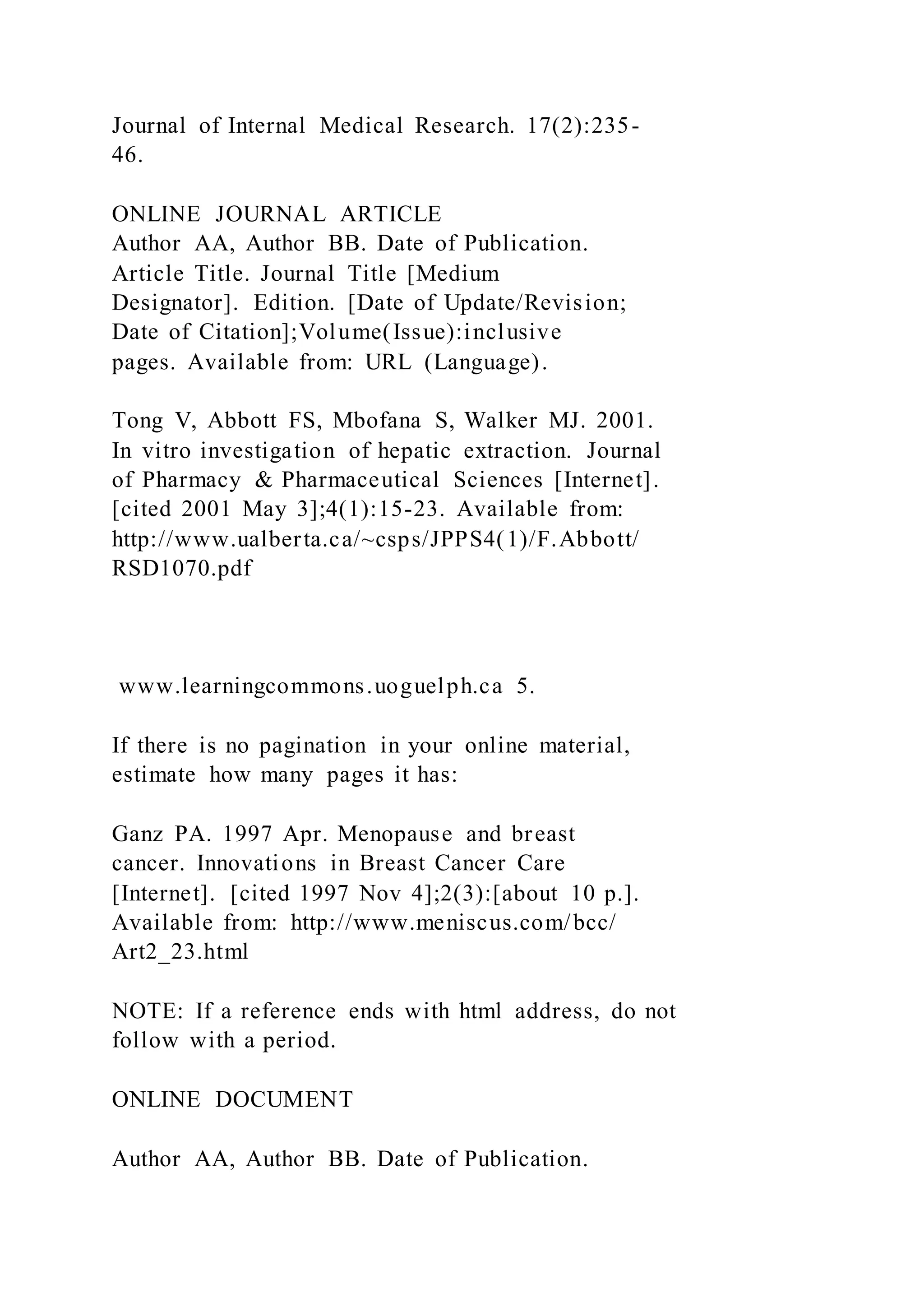 Journal of Internal Medical Research. 17(2):235-
46.
ONLINE JOURNAL ARTICLE
Author AA, Author BB. Date of Publication.
Article Title. Journal Title [Medium
Designator]. Edition. [Date of Update/Revision;
Date of Citation];Volume(Issue):inclusive
pages. Available from: URL (Language).
Tong V, Abbott FS, Mbofana S, Walker MJ. 2001.
In vitro investigation of hepatic extraction. Journal
of Pharmacy & Pharmaceutical Sciences [Internet].
[cited 2001 May 3];4(1):15-23. Available from:
http://www.ualberta.ca/~csps/JPPS4(1)/F.Abbott/
RSD1070.pdf
www.learningcommons.uoguelph.ca 5.
If there is no pagination in your online material,
estimate how many pages it has:
Ganz PA. 1997 Apr. Menopause and breast
cancer. Innovations in Breast Cancer Care
[Internet]. [cited 1997 Nov 4];2(3):[about 10 p.].
Available from: http://www.meniscus.com/bcc/
Art2_23.html
NOTE: If a reference ends with html address, do not
follow with a period.
ONLINE DOCUMENT
Author AA, Author BB. Date of Publication.
 