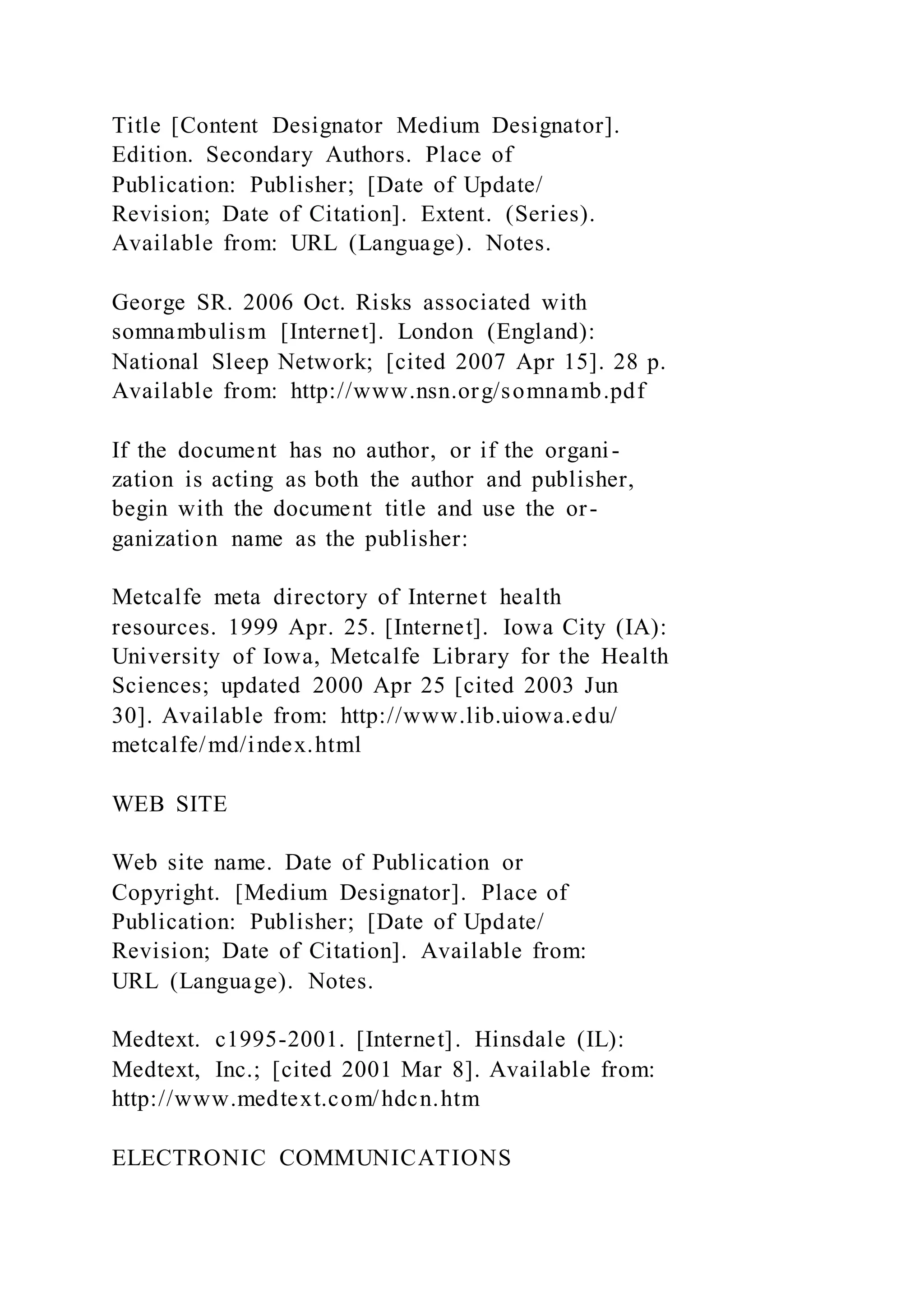 Title [Content Designator Medium Designator].
Edition. Secondary Authors. Place of
Publication: Publisher; [Date of Update/
Revision; Date of Citation]. Extent. (Series).
Available from: URL (Language). Notes.
George SR. 2006 Oct. Risks associated with
somnambulism [Internet]. London (England):
National Sleep Network; [cited 2007 Apr 15]. 28 p.
Available from: http://www.nsn.org/somnamb.pdf
If the document has no author, or if the organi-
zation is acting as both the author and publisher,
begin with the document title and use the or-
ganization name as the publisher:
Metcalfe meta directory of Internet health
resources. 1999 Apr. 25. [Internet]. Iowa City (IA):
University of Iowa, Metcalfe Library for the Health
Sciences; updated 2000 Apr 25 [cited 2003 Jun
30]. Available from: http://www.lib.uiowa.edu/
metcalfe/md/index.html
WEB SITE
Web site name. Date of Publication or
Copyright. [Medium Designator]. Place of
Publication: Publisher; [Date of Update/
Revision; Date of Citation]. Available from:
URL (Language). Notes.
Medtext. c1995-2001. [Internet]. Hinsdale (IL):
Medtext, Inc.; [cited 2001 Mar 8]. Available from:
http://www.medtext.com/hdcn.htm
ELECTRONIC COMMUNICATIONS
 