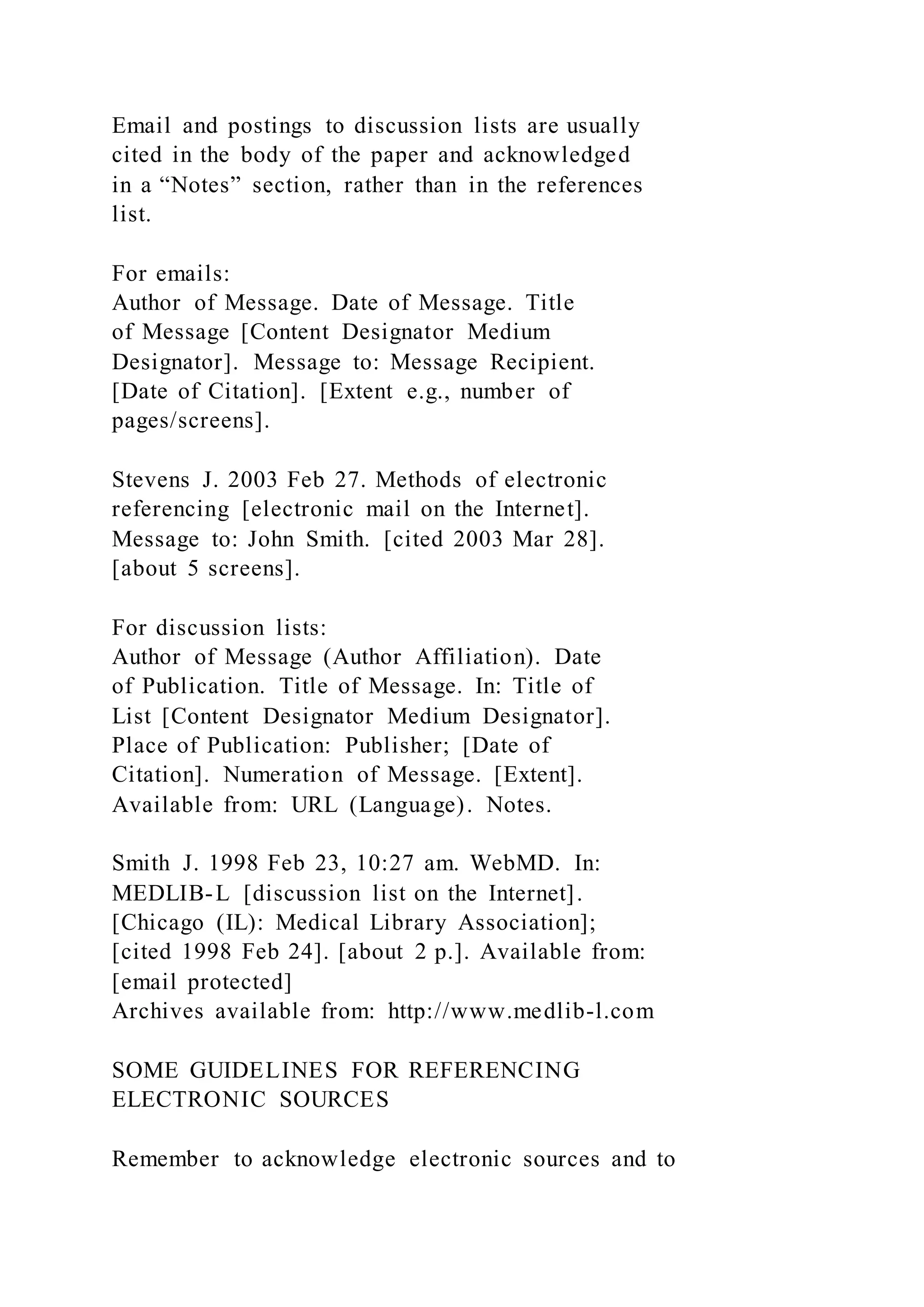 Email and postings to discussion lists are usually
cited in the body of the paper and acknowledged
in a “Notes” section, rather than in the references
list.
For emails:
Author of Message. Date of Message. Title
of Message [Content Designator Medium
Designator]. Message to: Message Recipient.
[Date of Citation]. [Extent e.g., number of
pages/screens].
Stevens J. 2003 Feb 27. Methods of electronic
referencing [electronic mail on the Internet].
Message to: John Smith. [cited 2003 Mar 28].
[about 5 screens].
For discussion lists:
Author of Message (Author Affiliation). Date
of Publication. Title of Message. In: Title of
List [Content Designator Medium Designator].
Place of Publication: Publisher; [Date of
Citation]. Numeration of Message. [Extent].
Available from: URL (Language). Notes.
Smith J. 1998 Feb 23, 10:27 am. WebMD. In:
MEDLIB-L [discussion list on the Internet].
[Chicago (IL): Medical Library Association];
[cited 1998 Feb 24]. [about 2 p.]. Available from:
[email protected]
Archives available from: http://www.medlib-l.com
SOME GUIDELINES FOR REFERENCING
ELECTRONIC SOURCES
Remember to acknowledge electronic sources and to
 