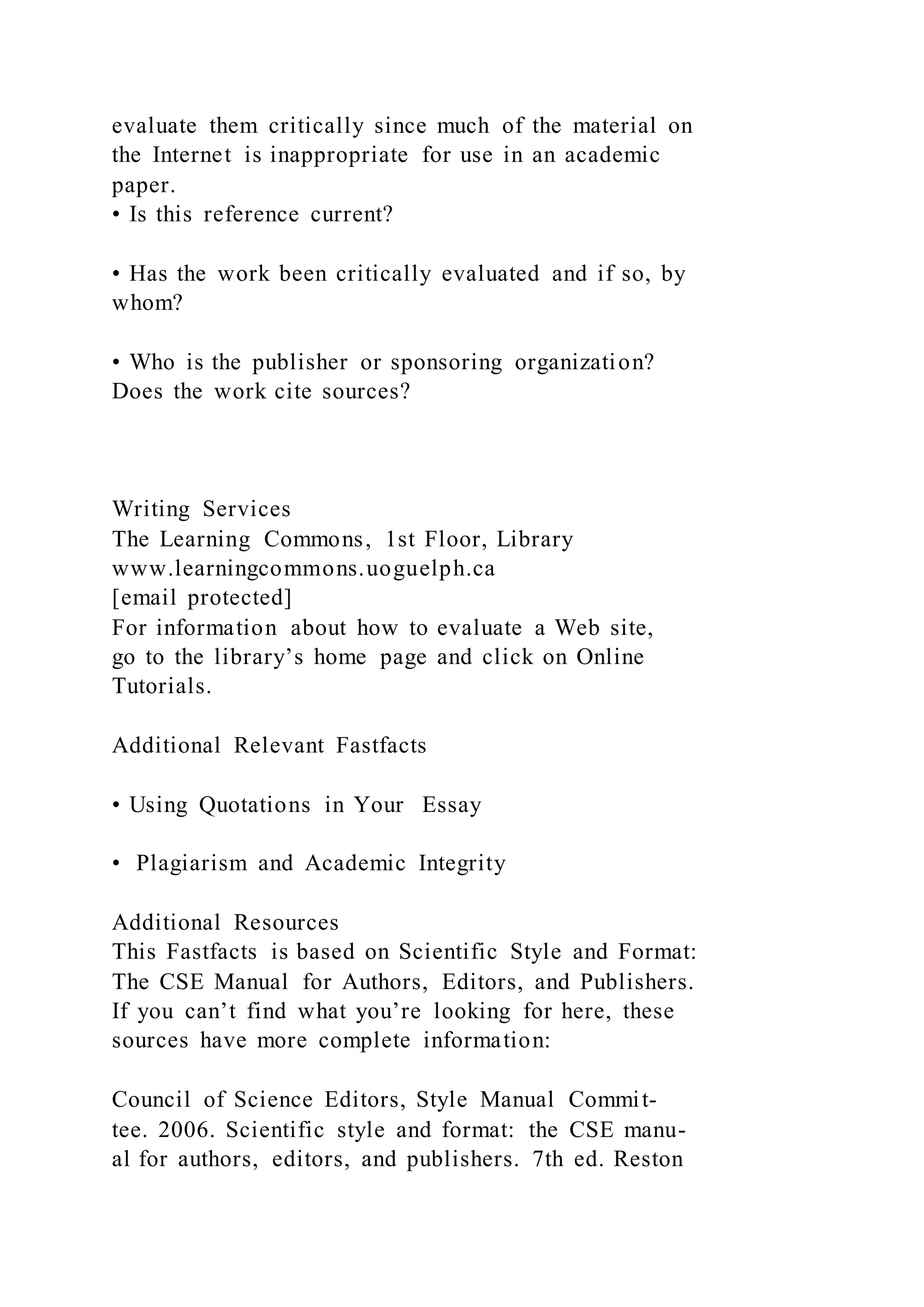 evaluate them critically since much of the material on
the Internet is inappropriate for use in an academic
paper.
• Is this reference current?
• Has the work been critically evaluated and if so, by
whom?
• Who is the publisher or sponsoring organization?
Does the work cite sources?
Writing Services
The Learning Commons, 1st Floor, Library
www.learningcommons.uoguelph.ca
[email protected]
For information about how to evaluate a Web site,
go to the library’s home page and click on Online
Tutorials.
Additional Relevant Fastfacts
• Using Quotations in Your Essay
• Plagiarism and Academic Integrity
Additional Resources
This Fastfacts is based on Scientific Style and Format:
The CSE Manual for Authors, Editors, and Publishers.
If you can’t find what you’re looking for here, these
sources have more complete information:
Council of Science Editors, Style Manual Commit-
tee. 2006. Scientific style and format: the CSE manu-
al for authors, editors, and publishers. 7th ed. Reston
 