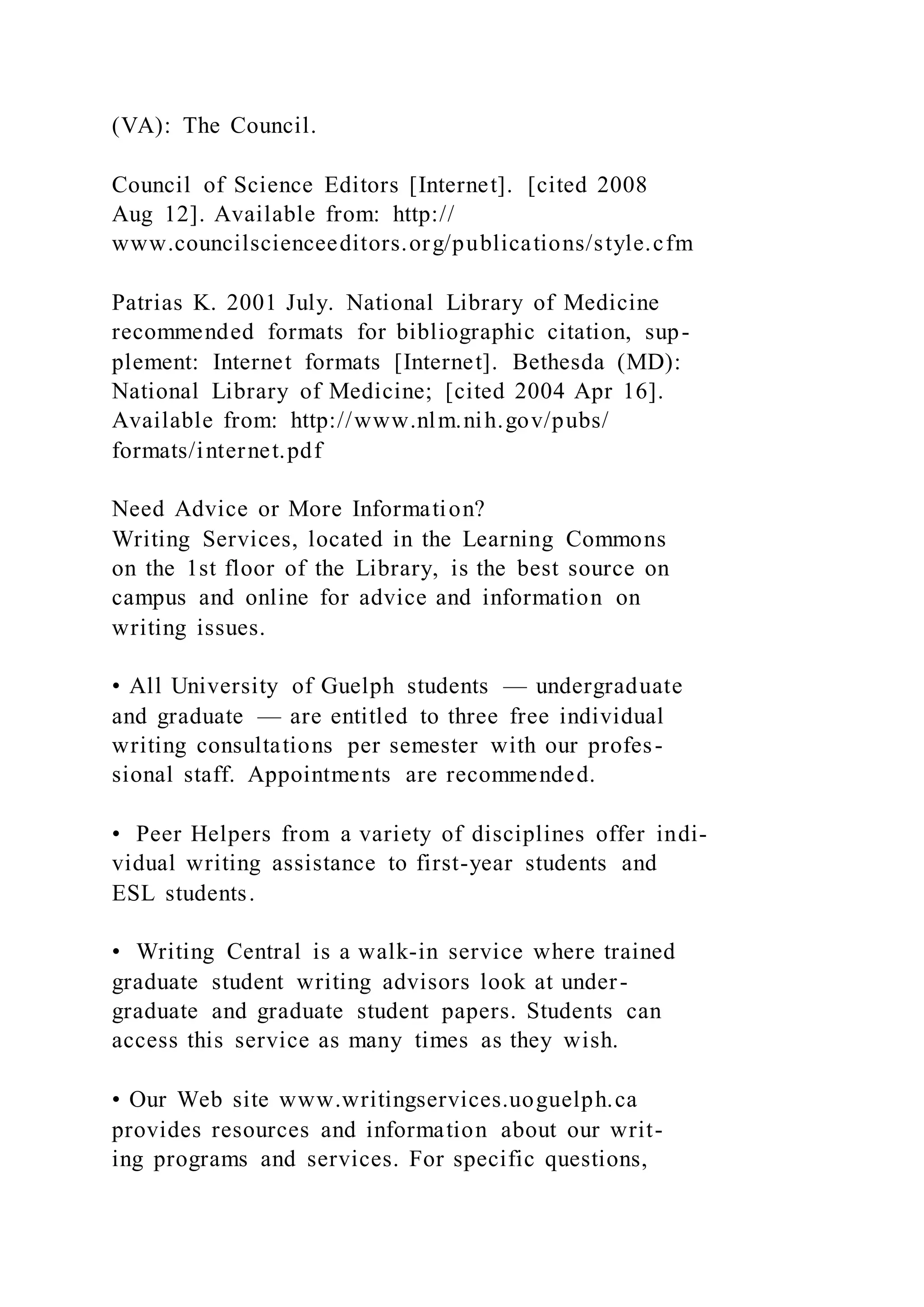 (VA): The Council.
Council of Science Editors [Internet]. [cited 2008
Aug 12]. Available from: http://
www.councilscienceeditors.org/publications/style.cfm
Patrias K. 2001 July. National Library of Medicine
recommended formats for bibliographic citation, sup-
plement: Internet formats [Internet]. Bethesda (MD):
National Library of Medicine; [cited 2004 Apr 16].
Available from: http://www.nlm.nih.gov/pubs/
formats/internet.pdf
Need Advice or More Information?
Writing Services, located in the Learning Commons
on the 1st floor of the Library, is the best source on
campus and online for advice and information on
writing issues.
• All University of Guelph students — undergraduate
and graduate — are entitled to three free individual
writing consultations per semester with our profes-
sional staff. Appointments are recommended.
• Peer Helpers from a variety of disciplines offer indi-
vidual writing assistance to first-year students and
ESL students.
• Writing Central is a walk-in service where trained
graduate student writing advisors look at under-
graduate and graduate student papers. Students can
access this service as many times as they wish.
• Our Web site www.writingservices.uoguelph.ca
provides resources and information about our writ-
ing programs and services. For specific questions,
 
