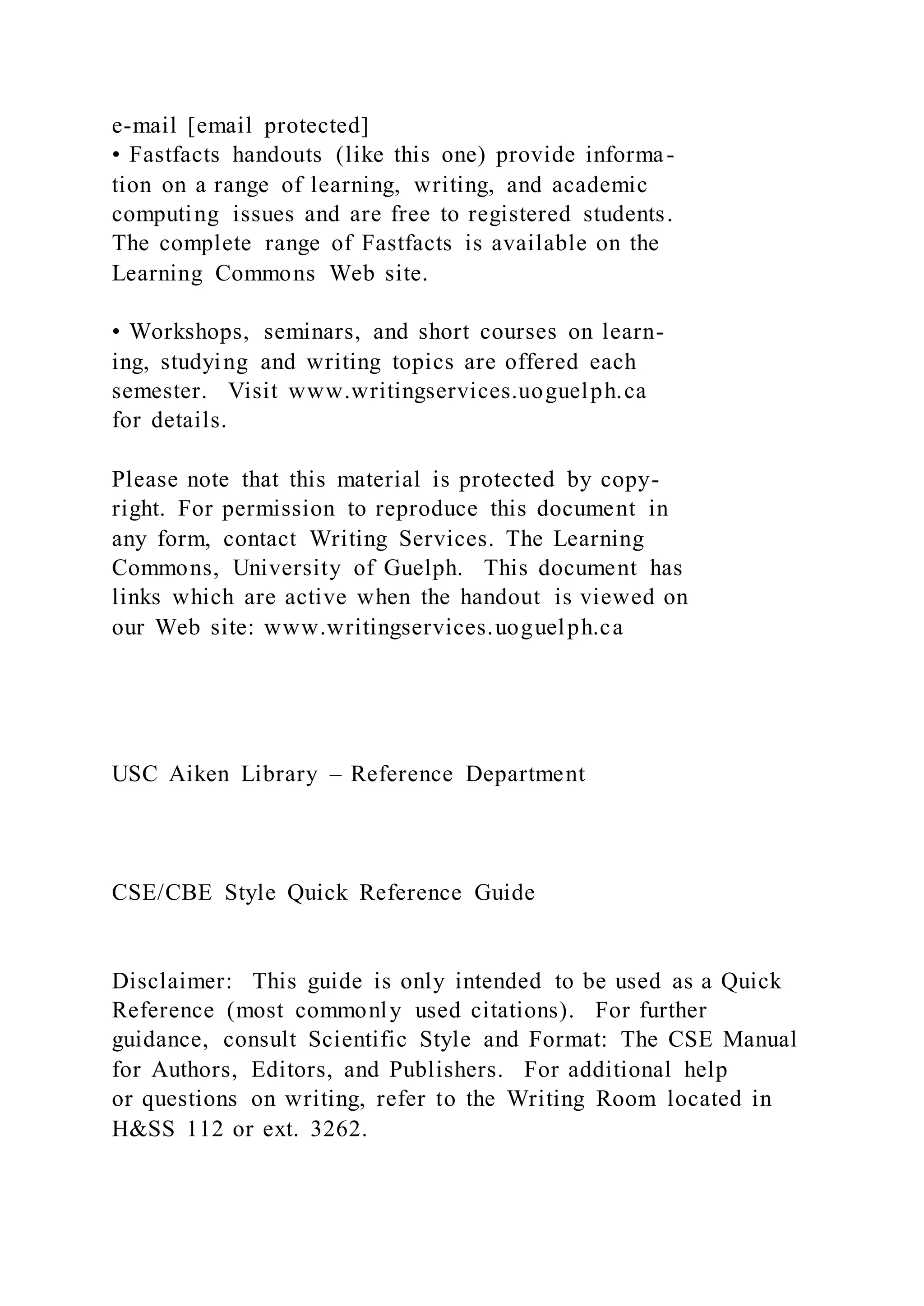 e-mail [email protected]
• Fastfacts handouts (like this one) provide informa-
tion on a range of learning, writing, and academic
computing issues and are free to registered students.
The complete range of Fastfacts is available on the
Learning Commons Web site.
• Workshops, seminars, and short courses on learn-
ing, studying and writing topics are offered each
semester. Visit www.writingservices.uoguelph.ca
for details.
Please note that this material is protected by copy-
right. For permission to reproduce this document in
any form, contact Writing Services. The Learning
Commons, University of Guelph. This document has
links which are active when the handout is viewed on
our Web site: www.writingservices.uoguelph.ca
USC Aiken Library – Reference Department
CSE/CBE Style Quick Reference Guide
Disclaimer: This guide is only intended to be used as a Quick
Reference (most commonly used citations). For further
guidance, consult Scientific Style and Format: The CSE Manual
for Authors, Editors, and Publishers. For additional help
or questions on writing, refer to the Writing Room located in
H&SS 112 or ext. 3262.
 