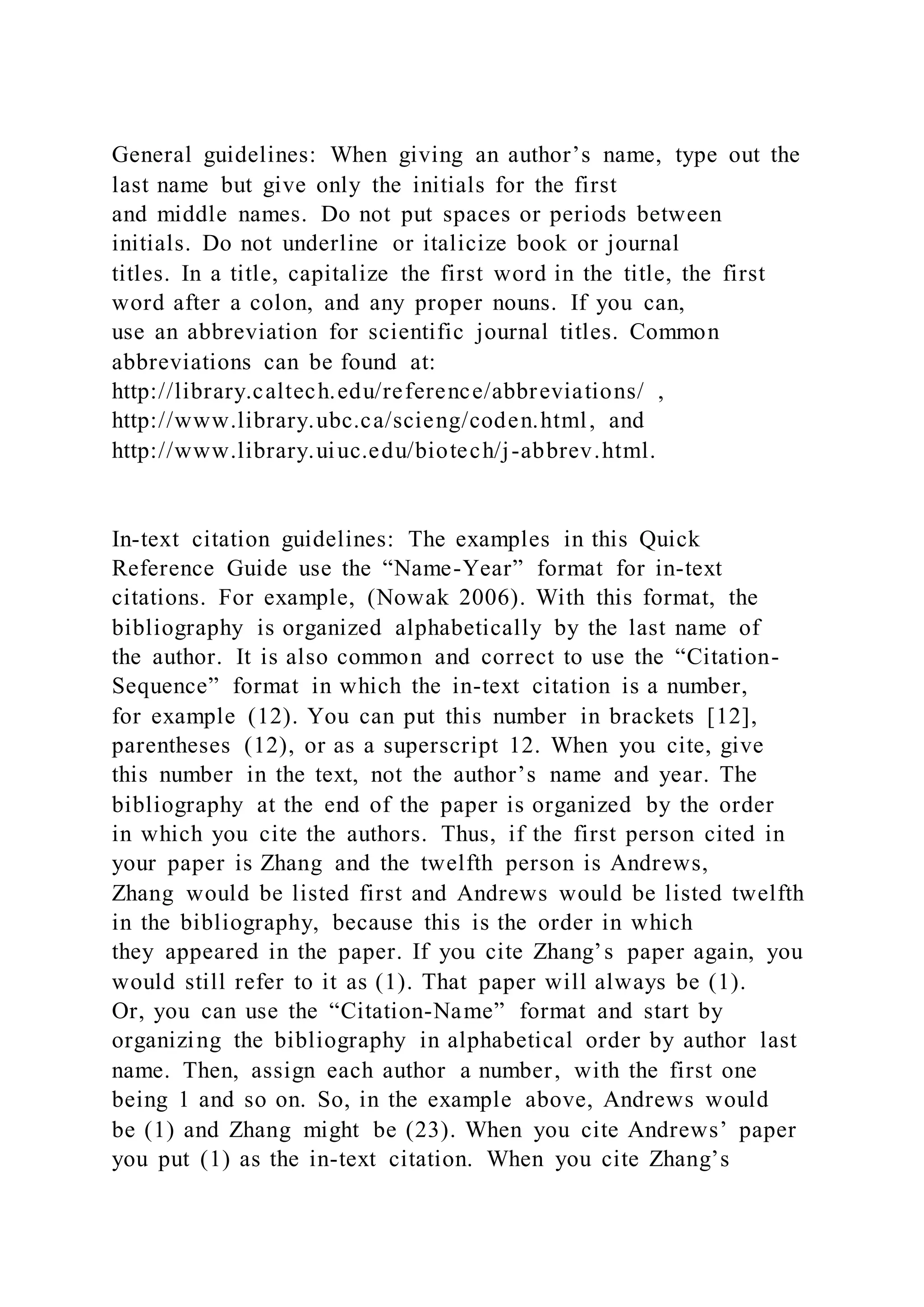 General guidelines: When giving an author’s name, type out the
last name but give only the initials for the first
and middle names. Do not put spaces or periods between
initials. Do not underline or italicize book or journal
titles. In a title, capitalize the first word in the title, the first
word after a colon, and any proper nouns. If you can,
use an abbreviation for scientific journal titles. Common
abbreviations can be found at:
http://library.caltech.edu/reference/abbreviations/ ,
http://www.library.ubc.ca/scieng/coden.html, and
http://www.library.uiuc.edu/biotech/j-abbrev.html.
In-text citation guidelines: The examples in this Quick
Reference Guide use the “Name-Year” format for in-text
citations. For example, (Nowak 2006). With this format, the
bibliography is organized alphabetically by the last name of
the author. It is also common and correct to use the “Citation-
Sequence” format in which the in-text citation is a number,
for example (12). You can put this number in brackets [12],
parentheses (12), or as a superscript 12. When you cite, give
this number in the text, not the author’s name and year. The
bibliography at the end of the paper is organized by the order
in which you cite the authors. Thus, if the first person cited in
your paper is Zhang and the twelfth person is Andrews,
Zhang would be listed first and Andrews would be listed twelfth
in the bibliography, because this is the order in which
they appeared in the paper. If you cite Zhang’s paper again, you
would still refer to it as (1). That paper will always be (1).
Or, you can use the “Citation-Name” format and start by
organizing the bibliography in alphabetical order by author last
name. Then, assign each author a number, with the first one
being 1 and so on. So, in the example above, Andrews would
be (1) and Zhang might be (23). When you cite Andrews’ paper
you put (1) as the in-text citation. When you cite Zhang’s
 