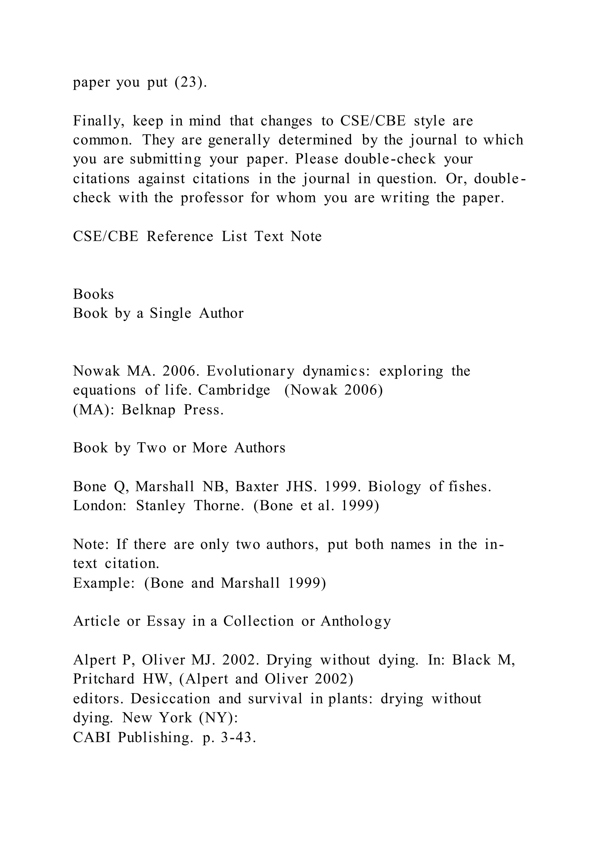 paper you put (23).
Finally, keep in mind that changes to CSE/CBE style are
common. They are generally determined by the journal to which
you are submitting your paper. Please double-check your
citations against citations in the journal in question. Or, double-
check with the professor for whom you are writing the paper.
CSE/CBE Reference List Text Note
Books
Book by a Single Author
Nowak MA. 2006. Evolutionary dynamics: exploring the
equations of life. Cambridge (Nowak 2006)
(MA): Belknap Press.
Book by Two or More Authors
Bone Q, Marshall NB, Baxter JHS. 1999. Biology of fishes.
London: Stanley Thorne. (Bone et al. 1999)
Note: If there are only two authors, put both names in the in-
text citation.
Example: (Bone and Marshall 1999)
Article or Essay in a Collection or Anthology
Alpert P, Oliver MJ. 2002. Drying without dying. In: Black M,
Pritchard HW, (Alpert and Oliver 2002)
editors. Desiccation and survival in plants: drying without
dying. New York (NY):
CABI Publishing. p. 3-43.
 
