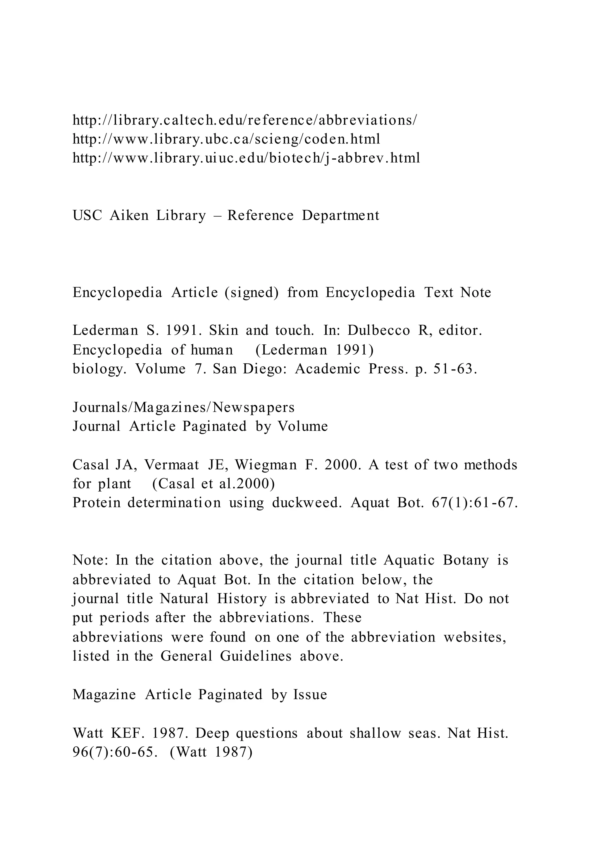http://library.caltech.edu/reference/abbreviations/
http://www.library.ubc.ca/scieng/coden.html
http://www.library.uiuc.edu/biotech/j-abbrev.html
USC Aiken Library – Reference Department
Encyclopedia Article (signed) from Encyclopedia Text Note
Lederman S. 1991. Skin and touch. In: Dulbecco R, editor.
Encyclopedia of human (Lederman 1991)
biology. Volume 7. San Diego: Academic Press. p. 51-63.
Journals/Magazines/Newspapers
Journal Article Paginated by Volume
Casal JA, Vermaat JE, Wiegman F. 2000. A test of two methods
for plant (Casal et al.2000)
Protein determination using duckweed. Aquat Bot. 67(1):61-67.
Note: In the citation above, the journal title Aquatic Botany is
abbreviated to Aquat Bot. In the citation below, the
journal title Natural History is abbreviated to Nat Hist. Do not
put periods after the abbreviations. These
abbreviations were found on one of the abbreviation websites,
listed in the General Guidelines above.
Magazine Article Paginated by Issue
Watt KEF. 1987. Deep questions about shallow seas. Nat Hist.
96(7):60-65. (Watt 1987)
 