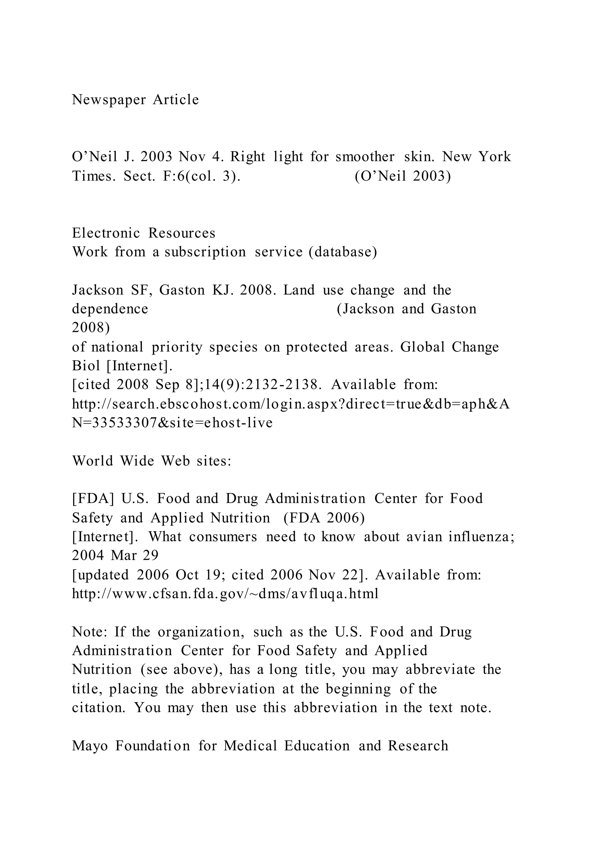 Newspaper Article
O’Neil J. 2003 Nov 4. Right light for smoother skin. New York
Times. Sect. F:6(col. 3). (O’Neil 2003)
Electronic Resources
Work from a subscription service (database)
Jackson SF, Gaston KJ. 2008. Land use change and the
dependence (Jackson and Gaston
2008)
of national priority species on protected areas. Global Change
Biol [Internet].
[cited 2008 Sep 8];14(9):2132-2138. Available from:
http://search.ebscohost.com/login.aspx?direct=true&db=aph&A
N=33533307&site=ehost-live
World Wide Web sites:
[FDA] U.S. Food and Drug Administration Center for Food
Safety and Applied Nutrition (FDA 2006)
[Internet]. What consumers need to know about avian influenza;
2004 Mar 29
[updated 2006 Oct 19; cited 2006 Nov 22]. Available from:
http://www.cfsan.fda.gov/~dms/avfluqa.html
Note: If the organization, such as the U.S. Food and Drug
Administration Center for Food Safety and Applied
Nutrition (see above), has a long title, you may abbreviate the
title, placing the abbreviation at the beginning of the
citation. You may then use this abbreviation in the text note.
Mayo Foundation for Medical Education and Research
 