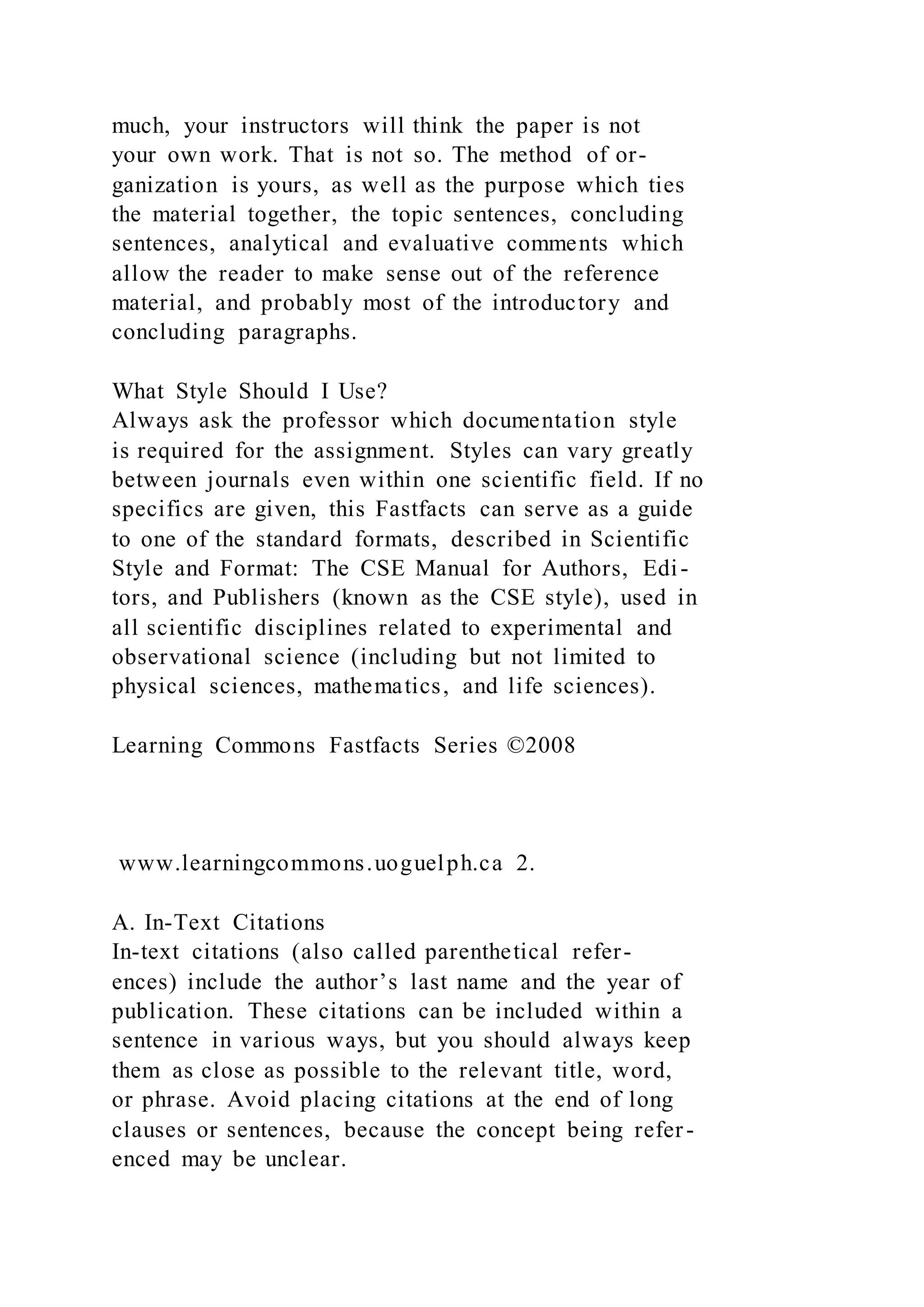 much, your instructors will think the paper is not
your own work. That is not so. The method of or-
ganization is yours, as well as the purpose which ties
the material together, the topic sentences, concluding
sentences, analytical and evaluative comments which
allow the reader to make sense out of the reference
material, and probably most of the introductory and
concluding paragraphs.
What Style Should I Use?
Always ask the professor which documentation style
is required for the assignment. Styles can vary greatly
between journals even within one scientific field. If no
specifics are given, this Fastfacts can serve as a guide
to one of the standard formats, described in Scientific
Style and Format: The CSE Manual for Authors, Edi-
tors, and Publishers (known as the CSE style), used in
all scientific disciplines related to experimental and
observational science (including but not limited to
physical sciences, mathematics, and life sciences).
Learning Commons Fastfacts Series ©2008
www.learningcommons.uoguelph.ca 2.
A. In-Text Citations
In-text citations (also called parenthetical refer-
ences) include the author’s last name and the year of
publication. These citations can be included within a
sentence in various ways, but you should always keep
them as close as possible to the relevant title, word,
or phrase. Avoid placing citations at the end of long
clauses or sentences, because the concept being refer-
enced may be unclear.
 