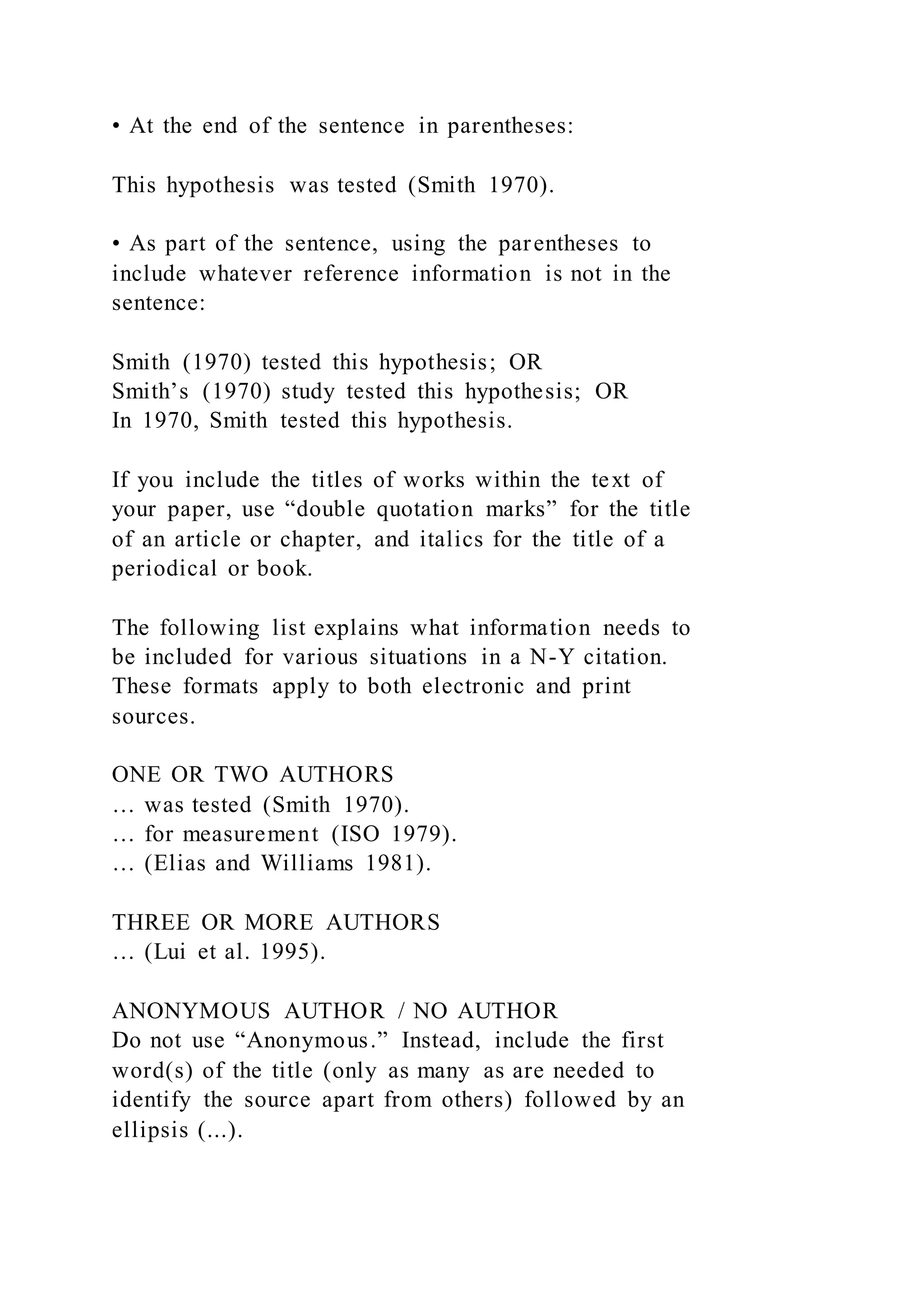 • At the end of the sentence in parentheses:
This hypothesis was tested (Smith 1970).
• As part of the sentence, using the parentheses to
include whatever reference information is not in the
sentence:
Smith (1970) tested this hypothesis; OR
Smith’s (1970) study tested this hypothesis; OR
In 1970, Smith tested this hypothesis.
If you include the titles of works within the text of
your paper, use “double quotation marks” for the title
of an article or chapter, and italics for the title of a
periodical or book.
The following list explains what information needs to
be included for various situations in a N-Y citation.
These formats apply to both electronic and print
sources.
ONE OR TWO AUTHORS
… was tested (Smith 1970).
… for measurement (ISO 1979).
… (Elias and Williams 1981).
THREE OR MORE AUTHORS
… (Lui et al. 1995).
ANONYMOUS AUTHOR / NO AUTHOR
Do not use “Anonymous.” Instead, include the first
word(s) of the title (only as many as are needed to
identify the source apart from others) followed by an
ellipsis (...).
 