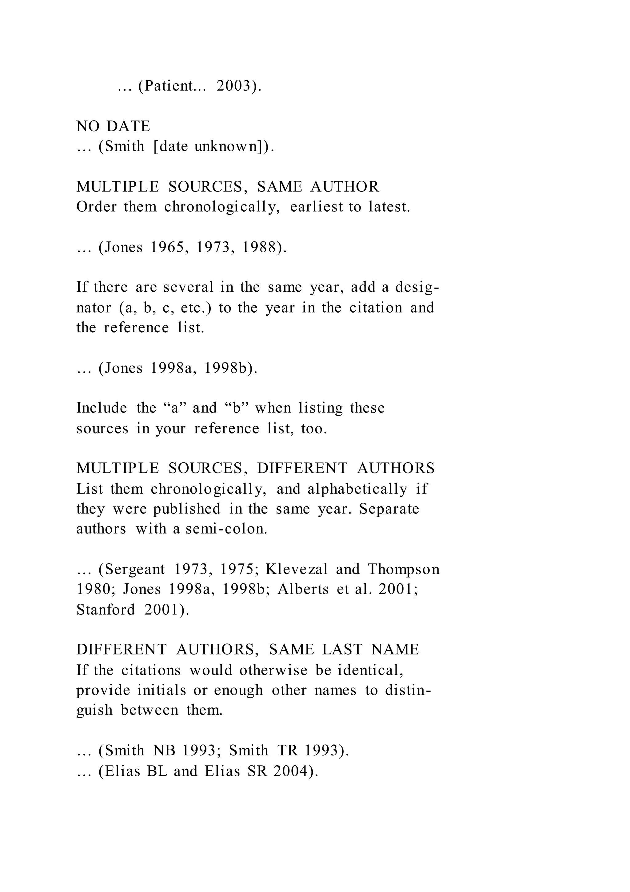 … (Patient... 2003).
NO DATE
… (Smith [date unknown]).
MULTIPLE SOURCES, SAME AUTHOR
Order them chronologically, earliest to latest.
… (Jones 1965, 1973, 1988).
If there are several in the same year, add a desig-
nator (a, b, c, etc.) to the year in the citation and
the reference list.
… (Jones 1998a, 1998b).
Include the “a” and “b” when listing these
sources in your reference list, too.
MULTIPLE SOURCES, DIFFERENT AUTHORS
List them chronologically, and alphabetically if
they were published in the same year. Separate
authors with a semi-colon.
… (Sergeant 1973, 1975; Klevezal and Thompson
1980; Jones 1998a, 1998b; Alberts et al. 2001;
Stanford 2001).
DIFFERENT AUTHORS, SAME LAST NAME
If the citations would otherwise be identical,
provide initials or enough other names to distin-
guish between them.
… (Smith NB 1993; Smith TR 1993).
… (Elias BL and Elias SR 2004).
 