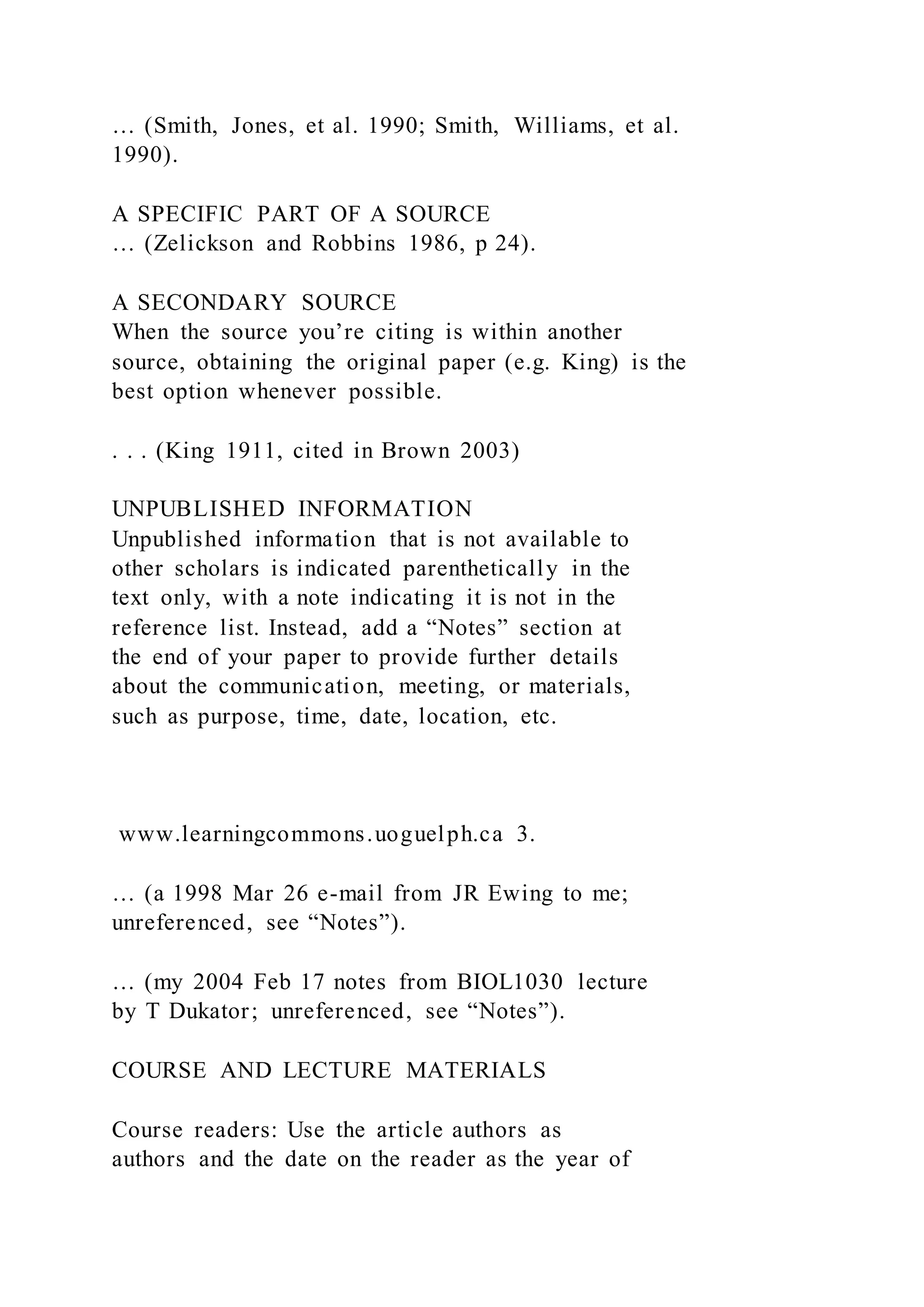 … (Smith, Jones, et al. 1990; Smith, Williams, et al.
1990).
A SPECIFIC PART OF A SOURCE
… (Zelickson and Robbins 1986, p 24).
A SECONDARY SOURCE
When the source you’re citing is within another
source, obtaining the original paper (e.g. King) is the
best option whenever possible.
. . . (King 1911, cited in Brown 2003)
UNPUBLISHED INFORMATION
Unpublished information that is not available to
other scholars is indicated parenthetically in the
text only, with a note indicating it is not in the
reference list. Instead, add a “Notes” section at
the end of your paper to provide further details
about the communication, meeting, or materials,
such as purpose, time, date, location, etc.
www.learningcommons.uoguelph.ca 3.
… (a 1998 Mar 26 e-mail from JR Ewing to me;
unreferenced, see “Notes”).
… (my 2004 Feb 17 notes from BIOL1030 lecture
by T Dukator; unreferenced, see “Notes”).
COURSE AND LECTURE MATERIALS
Course readers: Use the article authors as
authors and the date on the reader as the year of
 