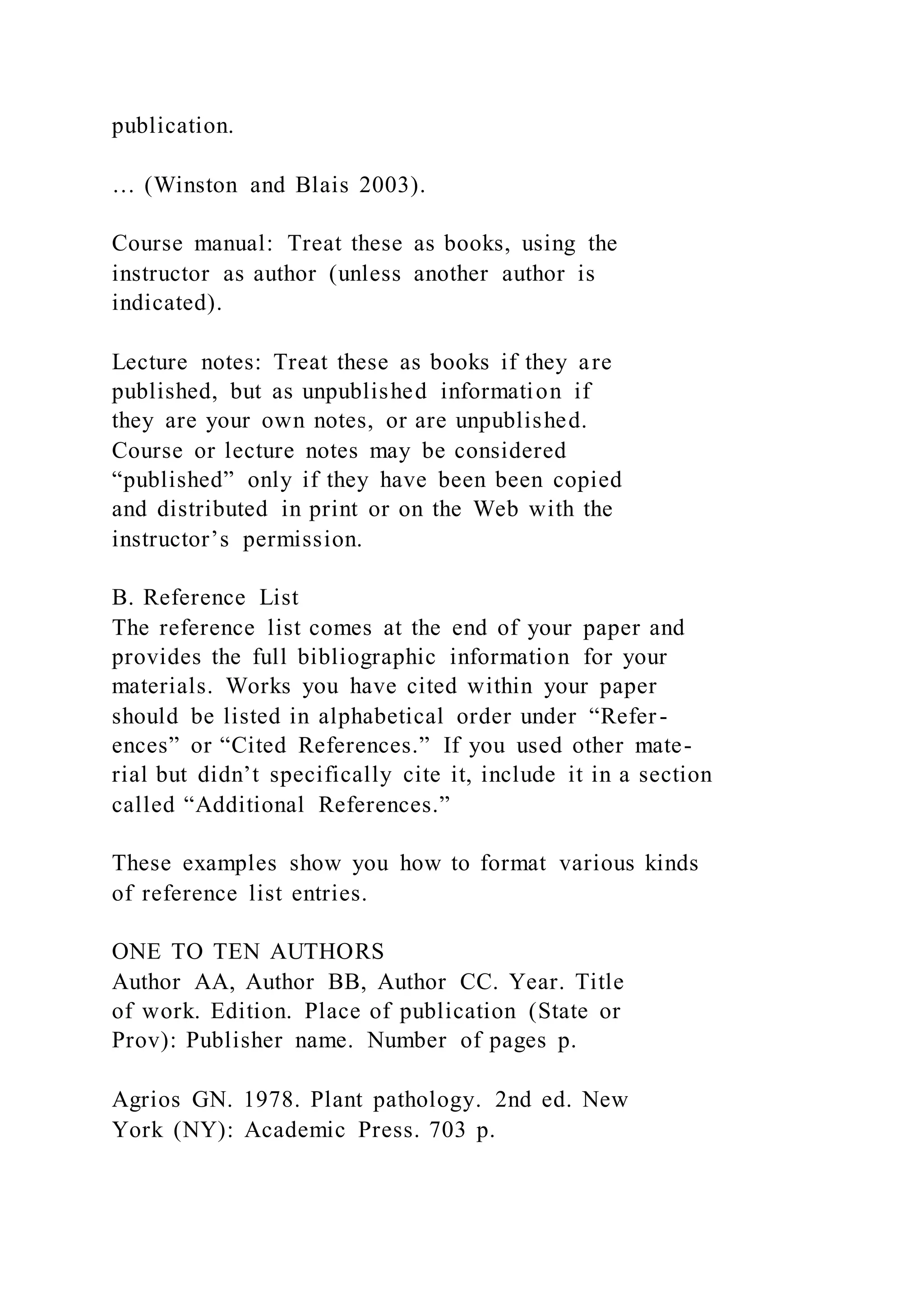 publication.
… (Winston and Blais 2003).
Course manual: Treat these as books, using the
instructor as author (unless another author is
indicated).
Lecture notes: Treat these as books if they are
published, but as unpublished information if
they are your own notes, or are unpublished.
Course or lecture notes may be considered
“published” only if they have been been copied
and distributed in print or on the Web with the
instructor’s permission.
B. Reference List
The reference list comes at the end of your paper and
provides the full bibliographic information for your
materials. Works you have cited within your paper
should be listed in alphabetical order under “Refer-
ences” or “Cited References.” If you used other mate-
rial but didn’t specifically cite it, include it in a section
called “Additional References.”
These examples show you how to format various kinds
of reference list entries.
ONE TO TEN AUTHORS
Author AA, Author BB, Author CC. Year. Title
of work. Edition. Place of publication (State or
Prov): Publisher name. Number of pages p.
Agrios GN. 1978. Plant pathology. 2nd ed. New
York (NY): Academic Press. 703 p.
 