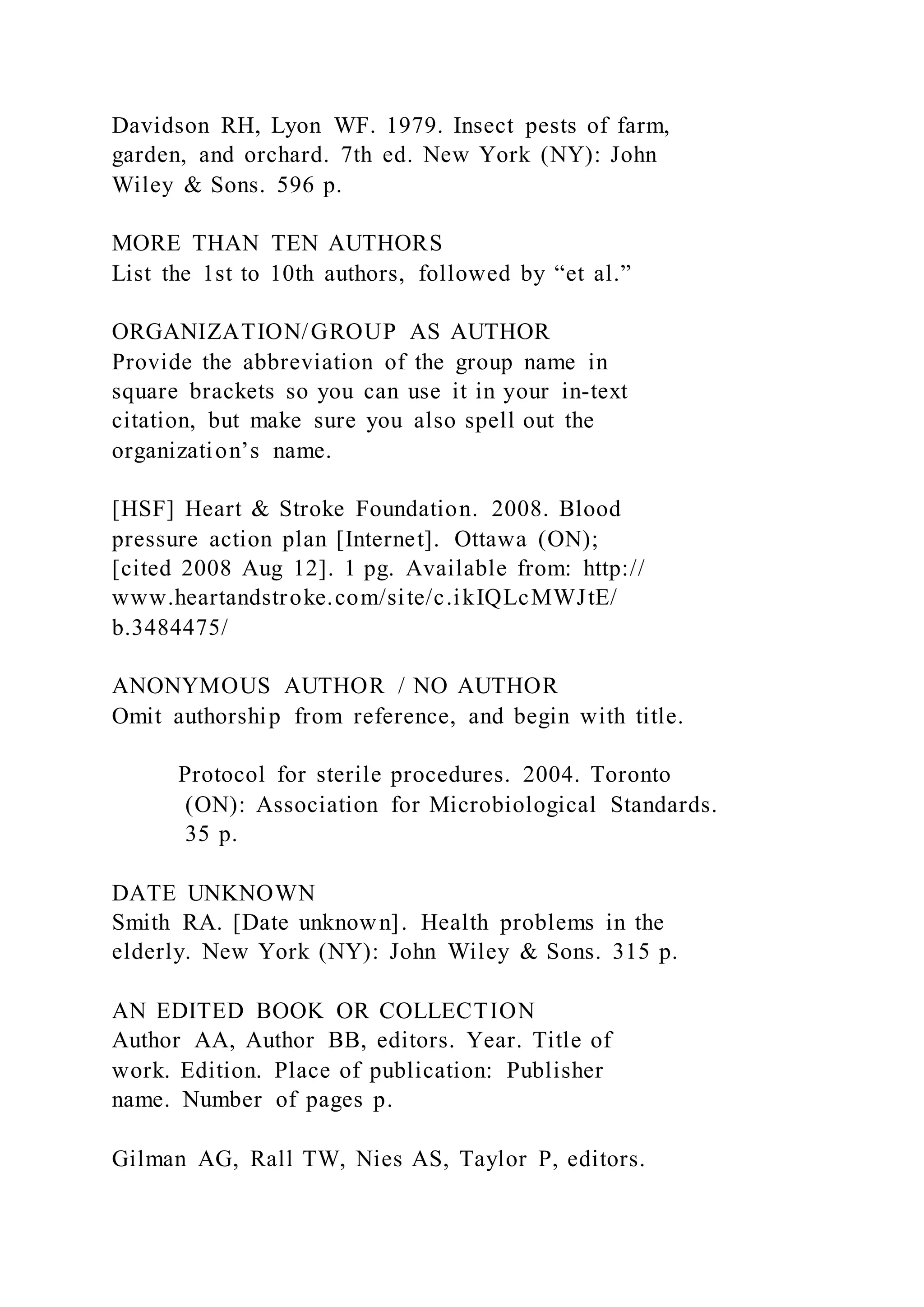Davidson RH, Lyon WF. 1979. Insect pests of farm,
garden, and orchard. 7th ed. New York (NY): John
Wiley & Sons. 596 p.
MORE THAN TEN AUTHORS
List the 1st to 10th authors, followed by “et al.”
ORGANIZATION/GROUP AS AUTHOR
Provide the abbreviation of the group name in
square brackets so you can use it in your in-text
citation, but make sure you also spell out the
organization’s name.
[HSF] Heart & Stroke Foundation. 2008. Blood
pressure action plan [Internet]. Ottawa (ON);
[cited 2008 Aug 12]. 1 pg. Available from: http://
www.heartandstroke.com/site/c.ikIQLcMWJtE/
b.3484475/
ANONYMOUS AUTHOR / NO AUTHOR
Omit authorship from reference, and begin with title.
Protocol for sterile procedures. 2004. Toronto
(ON): Association for Microbiological Standards.
35 p.
DATE UNKNOWN
Smith RA. [Date unknown]. Health problems in the
elderly. New York (NY): John Wiley & Sons. 315 p.
AN EDITED BOOK OR COLLECTION
Author AA, Author BB, editors. Year. Title of
work. Edition. Place of publication: Publisher
name. Number of pages p.
Gilman AG, Rall TW, Nies AS, Taylor P, editors.
 