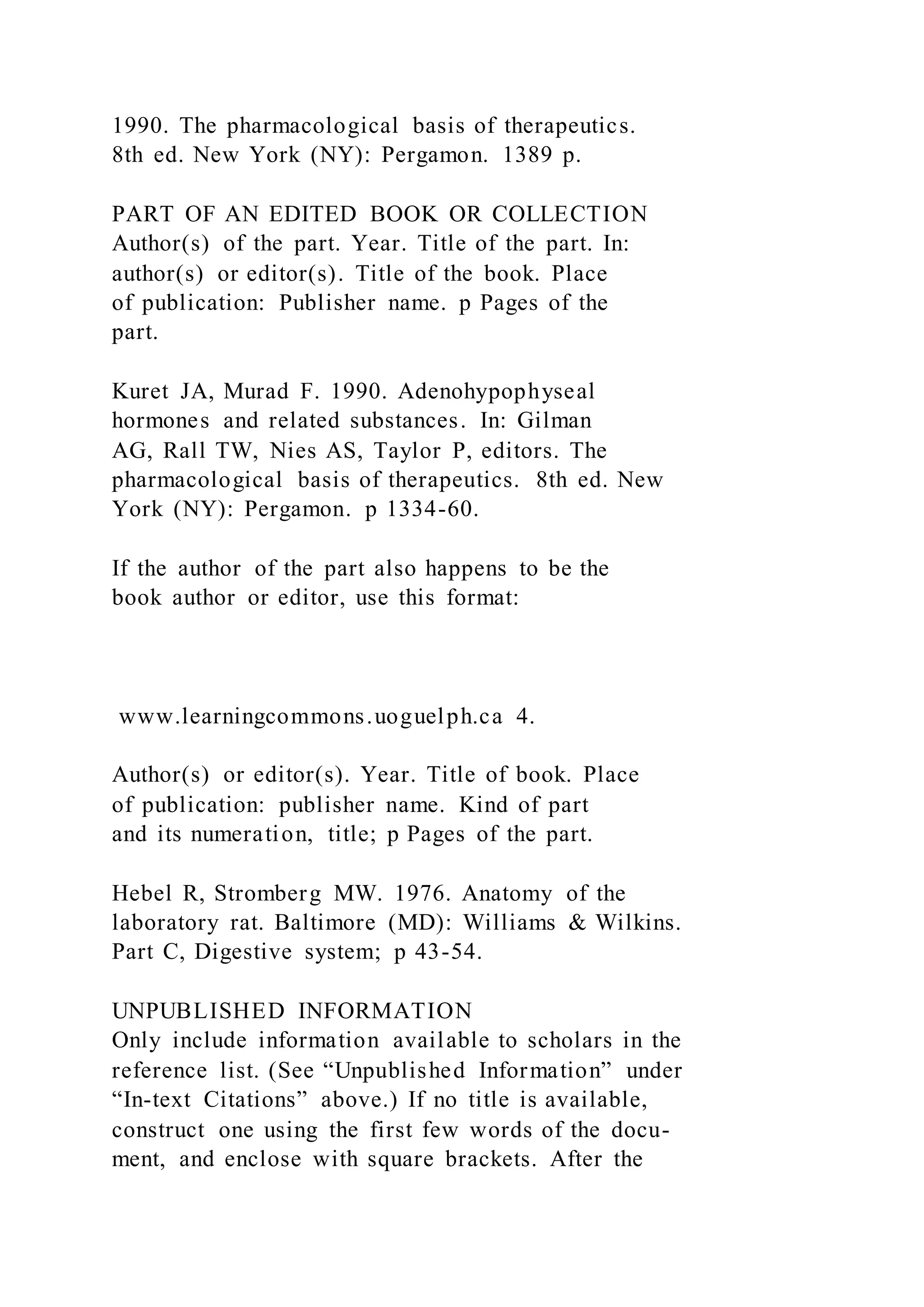 1990. The pharmacological basis of therapeutics.
8th ed. New York (NY): Pergamon. 1389 p.
PART OF AN EDITED BOOK OR COLLECTION
Author(s) of the part. Year. Title of the part. In:
author(s) or editor(s). Title of the book. Place
of publication: Publisher name. p Pages of the
part.
Kuret JA, Murad F. 1990. Adenohypophyseal
hormones and related substances. In: Gilman
AG, Rall TW, Nies AS, Taylor P, editors. The
pharmacological basis of therapeutics. 8th ed. New
York (NY): Pergamon. p 1334-60.
If the author of the part also happens to be the
book author or editor, use this format:
www.learningcommons.uoguelph.ca 4.
Author(s) or editor(s). Year. Title of book. Place
of publication: publisher name. Kind of part
and its numeration, title; p Pages of the part.
Hebel R, Stromberg MW. 1976. Anatomy of the
laboratory rat. Baltimore (MD): Williams & Wilkins.
Part C, Digestive system; p 43-54.
UNPUBLISHED INFORMATION
Only include information available to scholars in the
reference list. (See “Unpublished Information” under
“In-text Citations” above.) If no title is available,
construct one using the first few words of the docu-
ment, and enclose with square brackets. After the
 