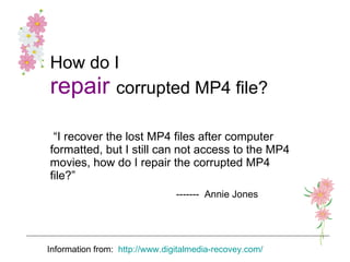 How do I   repair   corrupted MP4 file? “ I recover the lost MP4 files after computer formatted, but I still can not access to the MP4 movies, how do I repair the corrupted MP4 file?” -------  Annie Jones   Information from:  http :// www.digitalmedia-recovey.com/ 