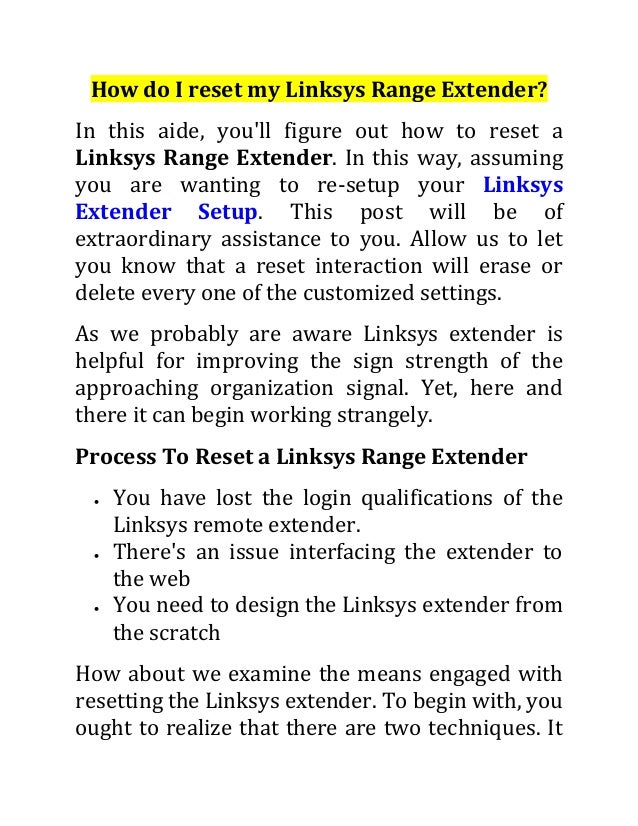 How do I reset my Linksys Range Extender?
In this aide, you'll figure out how to reset a
Linksys Range Extender. In this way, assuming
you are wanting to re-setup your Linksys
Extender Setup. This post will be of
extraordinary assistance to you. Allow us to let
you know that a reset interaction will erase or
delete every one of the customized settings.
As we probably are aware Linksys extender is
helpful for improving the sign strength of the
approaching organization signal. Yet, here and
there it can begin working strangely.
Process To Reset a Linksys Range Extender
 You have lost the login qualifications of the
Linksys remote extender.
 There's an issue interfacing the extender to
the web
 You need to design the Linksys extender from
the scratch
How about we examine the means engaged with
resetting the Linksys extender. To begin with, you
ought to realize that there are two techniques. It
 