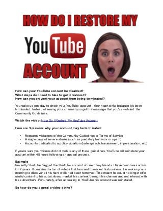 How can your YouTube account be disabled?
What steps do I need to take to get it restored?
How can you prevent your account from being terminated?
You wake up one day to check your YouTube account . Your heart sinks because it's been
terminated. Instead of seeing your channel you get the message that you've violated the
Community Guidelines.
Watch the video: How Do I Restore My YouTube Account
Here are 3 reasons why your account may be terminated:
•
•
•

Repeated violations of the Community Guidelines or Terms of Service
A single case of severe abuse (such as predatory behavior or spam)
Accounts dedicated to a policy violation (hate speech, harassment, impersonation, etc)

If you're sure your videos did not violate any of these guidelines, YouTube will reinstate your
account within 48 hours following an appeal process.
Example
Recently YouTube flagged the YouTube account of one of my friends. His account was active
for 7 years. It contained a ton of videos that he used to market his business. He woke up one
morning to discover all his hard work had been removed. This meant he could no longer offer
useful content to his subscribers, market his content through his channel and not interact with
his subscribers. Fortunately, after appealing to YouTube his account was reinstated.
So how do you appeal a video strike?

 