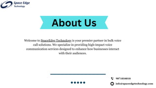info@spaceedgetechnology.com
9871034010
About Us
Welcome to SpaceEdge Technology is your premier partner in bulk voice
call solutions. We specialize in providing high-impact voice
communication services designed to enhance how businesses interact
with their audiences.
 