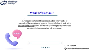 What is Voice Call?
A voice call is a type of telecommunication where audio is
transmitted between two or more parties in real-time. A bulk voice
call service provider allows businesses to deliver pre-recorded voice
messages to thousands of recipients at once.
info@spaceedgetechnology.com
9871034010
 
