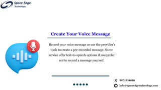 Create Your Voice Message
Record your voice message or use the provider’s
tools to create a pre-recorded message. Some
service offer text-to-speech options if you prefer
not to record a message yourself.
info@spaceedgetechnology.com
9871034010
 