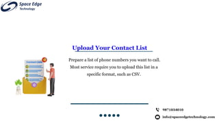 Upload Your Contact List
Prepare a list of phone numbers you want to call.
Most service require you to upload this list in a
specific format, such as CSV.
info@spaceedgetechnology.com
9871034010
 