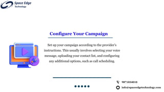 Configure Your Campaign
Set up your campaign according to the provider’s
instructions. This usually involves selecting your voice
message, uploading your contact list, and configuring
any additional options, such as call scheduling.
info@spaceedgetechnology.com
9871034010
 