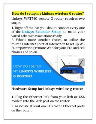How do I setup my Linksys wireless G router?
Linksys WRT54G remote G router requires two
stages.
1. Right off the bat you should connect every one
of the Linksys Extender Setup to make your
wired Ethernet associations ready.
2. What's more, another choice, to utilize the
router's Internet point of interaction to set up Wi-
Fi, empowering remote Web for your PCs and cell
phones and so on.
Hardware Setup for Linksys wireless g router
1. Plug the Ethernet link from your link or DSL
modem into the Web port on the router
2. Associate at least one PCs to the Ethernet ports
on the router.
 