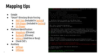 18
Mapping tips
● Google
● *Smart* Directory Brute Forcing
● RAFT lists (included in Seclists)
● SVN Digger (included in Seclists)
● Git Digger
● Platform Identification:
● Wapplyzer (Chrome)
● Builtwith (Chrome)
● retire.js (cmd-line or Burp)
● Check CVE’s
● Auxiliary
● WPScan
● CMSmap
 