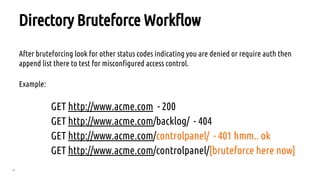 19
Directory Bruteforce Workflow
After bruteforcing look for other status codes indicating you are denied or require auth then
append list there to test for misconfigured access control.
Example:
GET http://www.acme.com - 200
GET http://www.acme.com/backlog/ - 404
GET http://www.acme.com/controlpanel/ - 401 hmm.. ok
GET http://www.acme.com/controlpanel/[bruteforce here now]
 