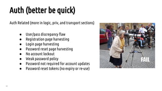 28
Auth (better be quick)
Auth Related (more in logic, priv, and transport sections)
● User/pass discrepancy flaw
● Registration page harvesting
● Login page harvesting
● Password reset page harvesting
● No account lockout
● Weak password policy
● Password not required for account updates
● Password reset tokens (no expiry or re-use)
 