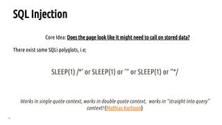 39
SQL Injection
Core Idea: Does the page look like it might need to call on stored data?
There exist some SQLi polyglots, i.e;
SLEEP(1) /*‘ or SLEEP(1) or ‘“ or SLEEP(1) or “*/
Works in single quote context, works in double quote context, works in “straight into query”
context! (Mathias Karlsson)
 