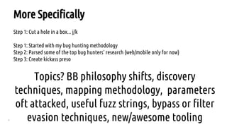 4
Step 1: Cut a hole in a box... j/k
Step 1: Started with my bug hunting methodology
Step 2: Parsed some of the top bug hunters’ research (web/mobile only for now)
Step 3: Create kickass preso
Topics? BB philosophy shifts, discovery
techniques, mapping methodology, parameters
oft attacked, useful fuzz strings, bypass or filter
evasion techniques, new/awesome tooling
More Specifically
 
