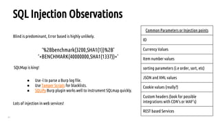 41
SQL Injection Observations
Blind is predominant, Error based is highly unlikely.
‘%2Bbenchmark(3200,SHA1(1))%2B’
‘+BENCHMARK(40000000,SHA1(1337))+’
SQLMap is king!
● Use -l to parse a Burp log file.
● Use Tamper Scripts for blacklists.
● SQLiPy Burp plugin works well to instrument SQLmap quickly.
Lots of injection in web services!
Common Parameters or Injection points
ID
Currency Values
Item number values
sorting parameters (i.e order, sort, etc)
JSON and XML values
Cookie values (really?)
Custom headers (look for possible
integrations with CDN’s or WAF’s)
REST based Services
 