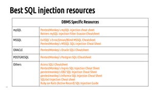 43
Best SQL injection resources
DBMS Specific Resources
mySQL PentestMonkey's mySQL injection cheat sheet
Reiners mySQL injection Filter Evasion Cheatsheet
MSSQL EvilSQL's Error/Union/Blind MSSQL Cheatsheet
PentestMonkey's MSSQL SQLi injection Cheat Sheet
ORACLE PentestMonkey's Oracle SQLi Cheatsheet
POSTGRESQL PentestMonkey's Postgres SQLi Cheatsheet
Others Access SQLi Cheatsheet
PentestMonkey's Ingres SQL Injection Cheat Sheet
pentestmonkey's DB2 SQL Injection Cheat Sheet
pentestmonkey's Informix SQL Injection Cheat Sheet
SQLite3 Injection Cheat sheet
Ruby on Rails (Active Record) SQL Injection Guide
 