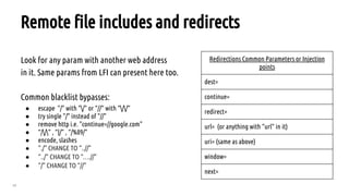 49
Remote file includes and redirects
Look for any param with another web address
in it. Same params from LFI can present here too.
Common blacklist bypasses:
● escape  "/" with "/" or “//” with “//”
● try single "/" instead of "//"
● remove http i.e. "continue=//google.com"
● “//” , “|/” , “/%09/”
● encode, slashes
● ”./” CHANGE TO “..//”
● ”../” CHANGE TO “….//”
● ”/” CHANGE TO “//”
Redirections Common Parameters or Injection
points
dest=
continue=
redirect=
url= (or anything with “url” in it)
uri= (same as above)
window=
next=
 