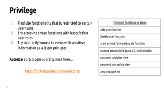 62
Privilege
1. Find site functionality that is restricted to certain
user types
2. Try accessing those functions with lesser/other
user roles
3. Try to directly browse to views with sensitive
information as a lesser priv user
Autorize Burp plugin is pretty neat here...
https://github.com/Quitten/Autorize
Common Functions or Views
Add user function
Delete user function
start project / campaign / etc function
change account info (pass, CC, etc) function
customer analytics view
payment processing view
any view with PII
 