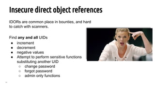 64
Insecure direct object references
IDORs are common place in bounties, and hard
to catch with scanners.
Find any and all UIDs
● increment
● decrement
● negative values
● Attempt to perform sensitive functions
substituting another UID
○ change password
○ forgot password
○ admin only functions
 