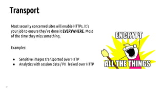 67
Transport
Most security concerned sites will enable HTTPs. It’s
your job to ensure they’ve done it EVERYWHERE. Most
of the time they miss something.
Examples:
● Sensitive images transported over HTTP
● Analytics with session data / PII leaked over HTTP
 
