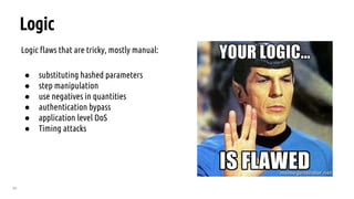 69
Logic
Logic flaws that are tricky, mostly manual:
● substituting hashed parameters
● step manipulation
● use negatives in quantities
● authentication bypass
● application level DoS
● Timing attacks
 