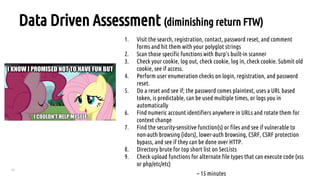 77
Data Driven Assessment (diminishing return FTW)
1. Visit the search, registration, contact, password reset, and comment
forms and hit them with your polyglot strings
2. Scan those specific functions with Burp’s built-in scanner
3. Check your cookie, log out, check cookie, log in, check cookie. Submit old
cookie, see if access.
4. Perform user enumeration checks on login, registration, and password
reset.
5. Do a reset and see if; the password comes plaintext, uses a URL based
token, is predictable, can be used multiple times, or logs you in
automatically
6. Find numeric account identifiers anywhere in URLs and rotate them for
context change
7. Find the security-sensitive function(s) or files and see if vulnerable to
non-auth browsing (idors), lower-auth browsing, CSRF, CSRF protection
bypass, and see if they can be done over HTTP.
8. Directory brute for top short list on SecLists
9. Check upload functions for alternate file types that can execute code (xss
or php/etc/etc)
~ 15 minutes
 