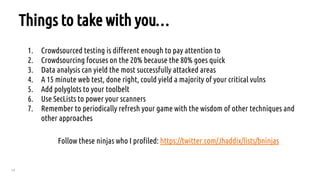 78
Things to take with you…
1. Crowdsourced testing is different enough to pay attention to
2. Crowdsourcing focuses on the 20% because the 80% goes quick
3. Data analysis can yield the most successfully attacked areas
4. A 15 minute web test, done right, could yield a majority of your critical vulns
5. Add polyglots to your toolbelt
6. Use SecLists to power your scanners
7. Remember to periodically refresh your game with the wisdom of other techniques and
other approaches
Follow these ninjas who I profiled: https://twitter.com/Jhaddix/lists/bninjas
 