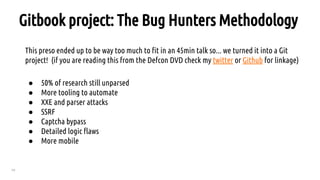 79
Gitbook project: The Bug Hunters Methodology
This preso ended up to be way too much to fit in an 45min talk so... we turned it into a Git
project! (if you are reading this from the Defcon DVD check my twitter or Github for linkage)
● 50% of research still unparsed
● More tooling to automate
● XXE and parser attacks
● SSRF
● Captcha bypass
● Detailed logic flaws
● More mobile
 